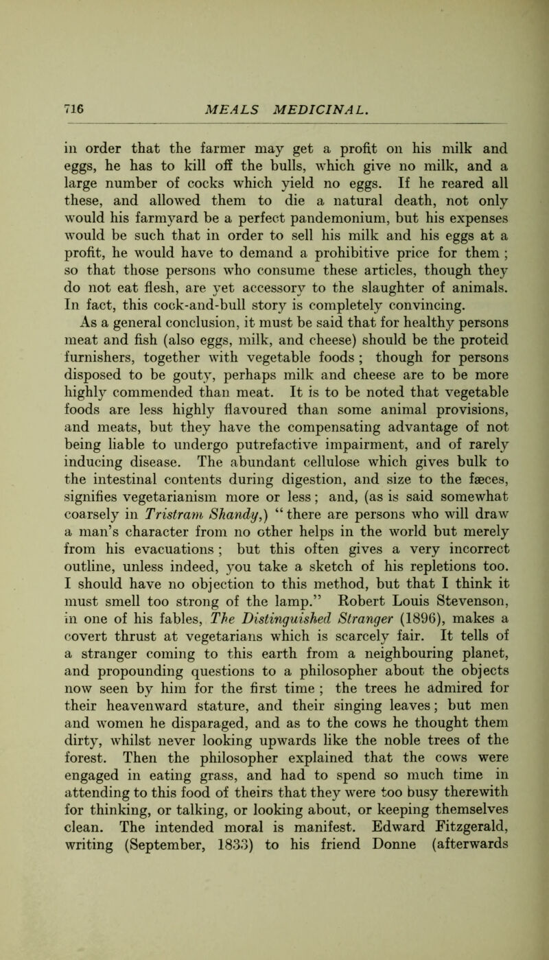 ill order that the farmer may get a profit on his milk and eggs, he has to kill off the bulls, which give no milk, and a large number of cocks which yield no eggs. If he reared all these, and allowed them to die a natural death, not only would his farmyard be a perfect pandemonium, but his expenses would be such that in order to sell his milk and his eggs at a profit, he would have to demand a prohibitive price for them ; so that those persons who consume these articles, though they do not eat flesh, are yet accessory to the slaughter of animals. In fact, this cock-and-bull story is completely convincing. As a general conclusion, it must be said that for healthy persons meat and fish (also eggs, milk, and cheese) should be the proteid furnishers, together with vegetable foods; though for persons disposed to be gouty, perhaps milk and cheese are to be more highly commended than meat. It is to be noted that vegetable foods are less highly flavoured than some animal provisions, and meats, but they have the compensating advantage of not being liable to undergo putrefactive impairment, and of rarely inducing disease. The abundant cellulose which gives bulk to the intestinal contents during digestion, and size to the faeces, signifies vegetarianism more or less; and, (as is said somewhat coarsely in Tristram Shandy,) “there are persons who will draw a man’s character from no other helps in the world but merely from his evacuations ; but this often gives a very incorrect outline, unless indeed, you take a sketch of his repletions too. I should have no objection to this method, but that I think it must smell too strong of the lamp.” Eobert Louis Stevenson, in one of his fables. The Distinguished Stranger (1896), makes a covert thrust at vegetarians which is scarcely fair. It tells of a stranger coming to this earth from a neighbouring planet, and propounding questions to a philosopher about the objects now seen by him for the first time ; the trees he admired for their heavenward stature, and their singing leaves; but men and women he disparaged, and as to the cows he thought them dirty, whilst never looking upwards like the noble trees of the forest. Then the philosopher explained that the cows were engaged in eating grass, and had to spend so much time in attending to this food of theirs that they were too busy therewith for thinking, or talking, or looking about, or keeping themselves clean. The intended moral is manifest. Edward Fitzgerald, writing (September, 1833) to his friend Donne (afterwards