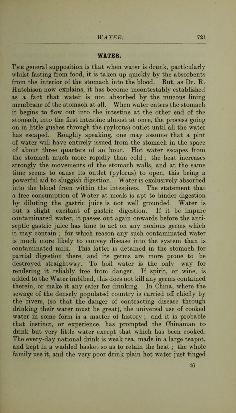 WATER. The general supposition is that when water is drunk, particularly whilst fasting from food, it is taken up quickly by the absorbents from the interior of the stomach into the blood. But, as Dr. R. Hutchison now explains, it has become incontestably established as a fact that water is not absorbed by the mucous lining membrane of the stomach at all. When water enters the stomach it begins to flow out into the intestine at the other end of the stomach, into the first intestine almost at once, the process going on in little gushes through the (pylorus) outlet until all the water has escaped. Roughly speaking, one may assume that a pint of water will have entirely issued from the stomach in the space of about three quarters of an hour. Hot water escapes from the stomach much more rapidly than cold ; the heat increases strongly the movements of the stomach walls, and at the same time seems to cause its outlet (pylorus) to open, this being a powerful aid to sluggish digestion. Water is exclusively absorbed into the blood from within the intestines. The statement that a free consumption of Water at meals is apt to hinder digestion by diluting the gastric juice is not well grounded. Water is but a slight excitant of gastric digestion. If it be impure contaminated water, it passes out again onwards before the anti- septic gastric juice has time to act on any noxious germs which it may contain ; for which reason any such contaminated water is much more likely to convey disease into the system than is contaminated milk. This latter is detained in the stomach for partial digestion there, and its germs are more prone to be destroyed straightway. To boil water is the only way for rendering it reliably free from danger. If spirit, or wine, is added to the Water imbibed, this does not kill any germs contained therein, or make it any safer for drinking. In China, where the sewage of the densely populated country is carried off chiefly by the rivers, (so that the danger of contracting disease through drinking their water must be great), the universal use of cooked water in some form is a matter of history ; and it is probable that instinct, or experience, has prompted the Chinaman to drink but very little water except that which has been cooked. The every-day national drink is weak tea, made in a large teapot, and kept in a wadded basket so as to retain the heat; the whole family use it, and the very poor drink plain hot water just tinged 46