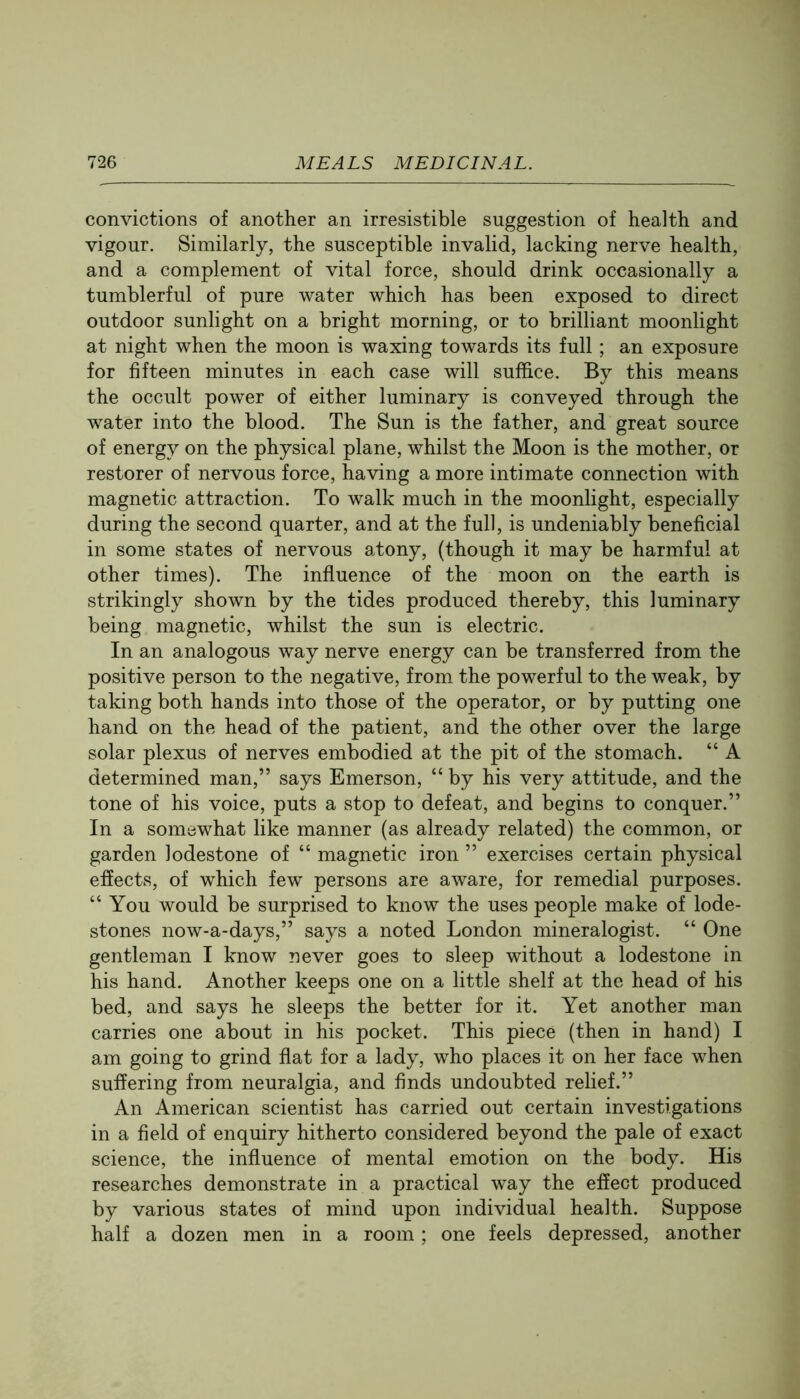 convictions of another an irresistible suggestion of health and vigour. Similarly, the susceptible invalid, lacking nerve health, and a complement of vital force, should drink occasionally a tumblerful of pure water which has been exposed to direct outdoor sunlight on a bright morning, or to brilliant moonlight at night when the moon is waxing towards its full; an exposure for fifteen minutes in each case will suffice. By this means the occult power of either luminary is conveyed through the water into the blood. The Sun is the father, and great source of energy on the physical plane, whilst the Moon is the mother, or restorer of nervous force, having a more intimate connection with magnetic attraction. To walk much in the moonlight, especially during the second quarter, and at the full, is undeniably beneficial in some states of nervous atony, (though it may be harmful at other times). The influence of the moon on the earth is strikingly shown by the tides produced thereby, this luminary being magnetic, whilst the sun is electric. In an analogous way nerve energy can be transferred from the positive person to the negative, from the powerful to the weak, by taking both hands into those of the operator, or by putting one hand on the head of the patient, and the other over the large solar plexus of nerves embodied at the pit of the stomach. “ A determined man,” says Emerson, “ by his very attitude, and the tone of his voice, puts a stop to defeat, and begins to conquer.” In a somewhat like manner (as already related) the common, or garden lodestone of “ magnetic iron ” exercises certain physical effects, of which few persons are aware, for remedial purposes. “ You would be surprised to know the uses people make of lode- stones now-a-days,” says a noted London mineralogist. “ One gentleman I know never goes to sleep without a lodestone in his hand. Another keeps one on a little shelf at the head of his bed, and says he sleeps the better for it. Yet another man carries one about in his pocket. This piece (then in hand) I am going to grind flat for a lady, who places it on her face when suffering from neuralgia, and finds undoubted relief.” An American scientist has carried out certain investigations in a field of enquiry hitherto considered beyond the pale of exact science, the influence of mental emotion on the body. His researches demonstrate in a practical way the effect produced by various states of mind upon individual health. Suppose half a dozen men in a room; one feels depressed, another