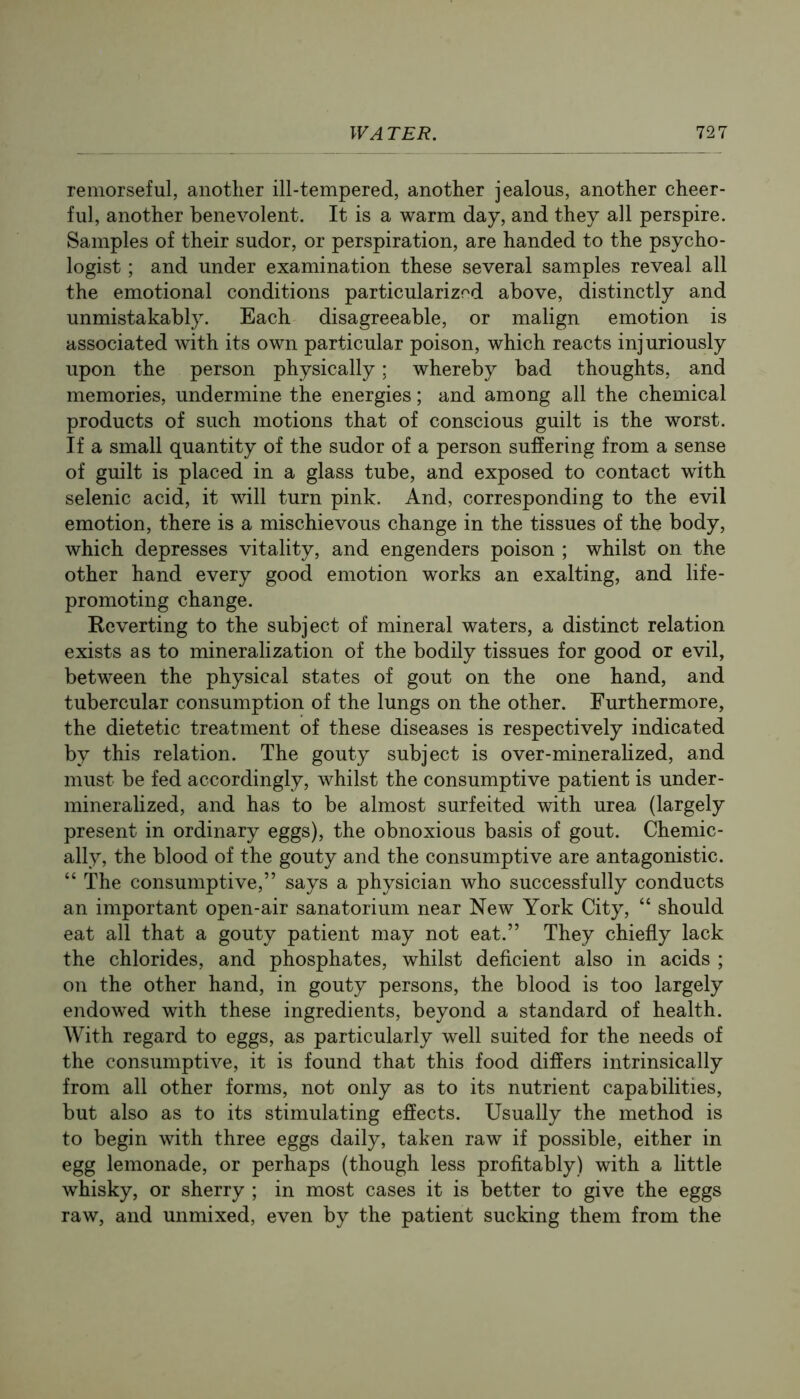 remorseful, another ill-tempered, another jealous, another cheer- ful, another benevolent. It is a warm day, and they all perspire. Samples of their sudor, or perspiration, are handed to the psycho- logist ; and under examination these several samples reveal all the emotional conditions particularized above, distinctly and unmistakably. Each disagreeable, or malign emotion is associated with its own particular poison, which reacts injuriously upon the person physically; whereby bad thoughts, and memories, undermine the energies; and among all the chemical products of such motions that of conscious guilt is the worst. If a small quantity of the sudor of a person suffering from a sense of guilt is placed in a glass tube, and exposed to contact with selenic acid, it will turn pink. And, corresponding to the evil emotion, there is a mischievous change in the tissues of the body, which depresses vitality, and engenders poison ; whilst on the other hand every good emotion works an exalting, and life- promoting change. Reverting to the subject of mineral waters, a distinct relation exists as to mineralization of the bodily tissues for good or evil, between the physical states of gout on the one hand, and tubercular consumption of the lungs on the other. Furthermore, the dietetic treatment of these diseases is respectively indicated by this relation. The gouty subject is over-mineralized, and must be fed accordingly, whilst the consumptive patient is under- mineralized, and has to be almost surfeited with urea (largely present in ordinary eggs), the obnoxious basis of gout. Chemic- ally, the blood of the gouty and the consumptive are antagonistic. “ The consumptive,” says a physician who successfully conducts an important open-air sanatorium near New York City, “ should eat all that a gouty patient may not eat.” They chiefly lack the chlorides, and phosphates, whilst deficient also in acids ; on the other hand, in gouty persons, the blood is too largely endowed with these ingredients, beyond a standard of health. With regard to eggs, as particularly well suited for the needs of the consumptive, it is found that this food differs intrinsically from all other forms, not only as to its nutrient capabilities, but also as to its stimulating effects. Usually the method is to begin with three eggs daily, taken raw if possible, either in egg lemonade, or perhaps (though less profitably) with a little whisky, or sherry ; in most cases it is better to give the eggs raw, and unmixed, even by the patient sucking them from the