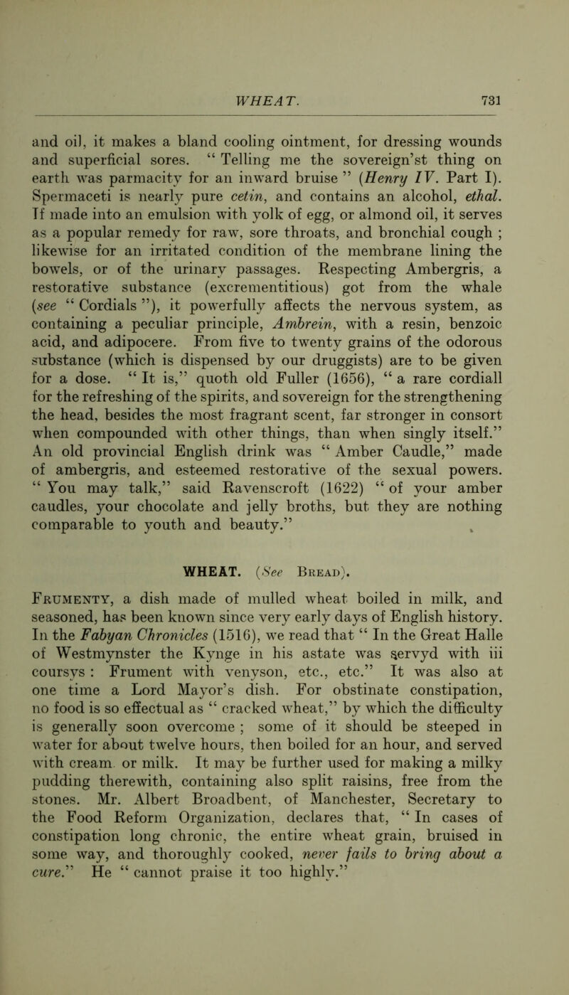 and oi], it makes a bland cooling ointment, for dressing wounds and superficial sores. “ Telling me the sovereign’st thing on earth was parmacity for an inward bruise ” (Henry IV. Part I). Spermaceti is nearly pure cetin, and contains an alcohol, ethal. Tf made into an emulsion with yolk of egg, or almond oil, it serves as a popular remedy for raw, sore throats, and bronchial cough ; likewise for an irritated condition of the membrane lining the bowels, or of the urinary passages. Respecting Ambergris, a restorative substance (excrementitious) got from the whale (see “ Cordials ”), it powerfully affects the nervous system, as containing a peculiar principle, Ambrein, with a resin, benzoic acid, and adipocere. From five to twenty grains of the odorous substance (which is dispensed by our druggists) are to be given for a dose. “ It is,” quoth old Fuller (1656), “ a rare cordiall for the refreshing of the spirits, and sovereign for the strengthening the head, besides the most fragrant scent, far stronger in consort when compounded with other things, than when singly itself.” An old provincial English drink was “ Amber Caudle,” made of ambergris, and esteemed restorative of the sexual powers. “ You may talk,” said Ravenscroft (1622) “ of your amber caudles, your chocolate and jelly broths, but they are nothing comparable to youth and beauty.” WHEAT. (See Bread). Frumenty, a dish made of mulled wheat boiled in milk, and seasoned, has been known since very early days of English history. In the Fabyan Chronicles (1516), we read that “ In the Great Halle of Westmynster the Kynge in his astate was servyd with iii coursys : Frument with venyson, etc., etc.” It was also at one time a Lord Mayor’s dish. For obstinate constipation, no food is so effectual as “ cracked wheat,” by which the difficulty is generally soon overcome ; some of it should be steeped in water for about twelve hours, then boiled for an hour, and served with cream, or milk. It may be further used for making a milky pudding therewith, containing also split raisins, free from the stones. Mr. Albert Broadbent, of Manchester, Secretary to the Food Reform Organization, declares that, “ In cases of constipation long chronic, the entire wheat grain, bruised in some way, and thoroughly cooked, never fails to bring about a cure.'' He “ cannot praise it too highly.”