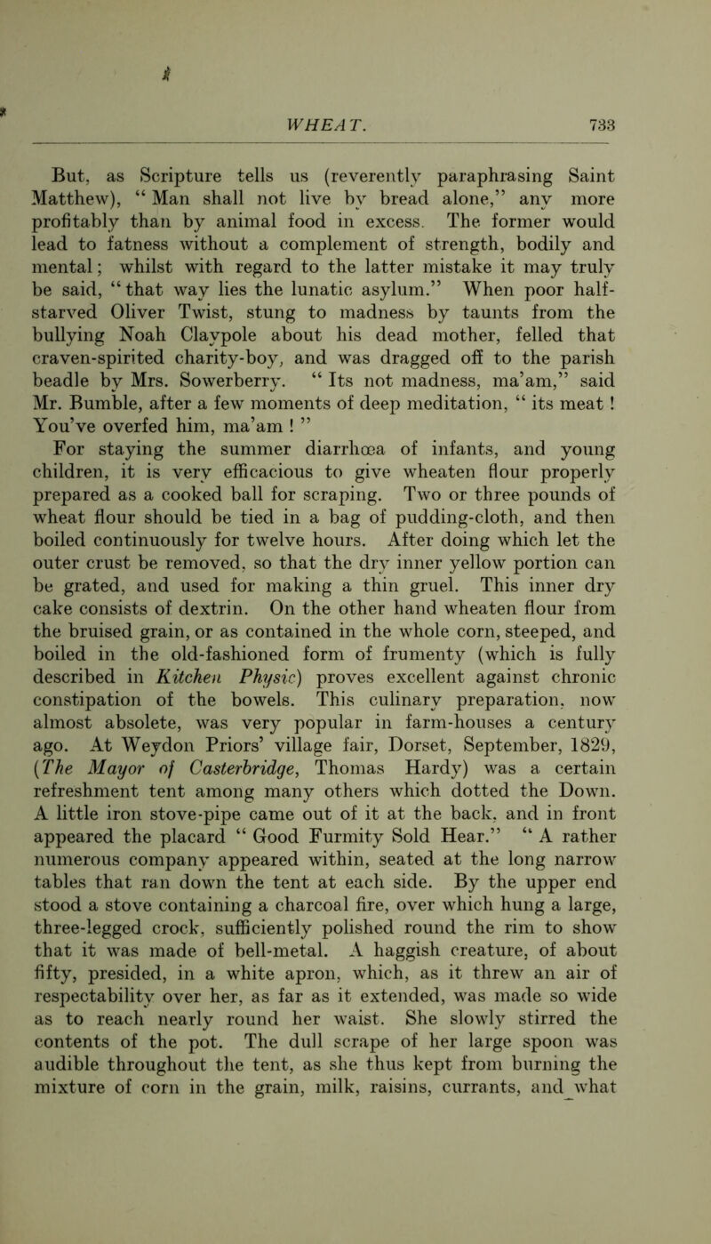 But, as Scripture tells us (reverently paraphrasing Saint Matthew), “ Man shall not live by bread alone,” any more profitably than by animal food in excess. The former would lead to fatness without a complement of strength, bodily and mental; whilst with regard to the latter mistake it may truly be said, “that way lies the lunatic asylum.” When poor half- starved Oliver Twist, stung to madness by taunts from the bullying Noah Claypole about his dead mother, felled that craven-spirited charity-boy, and was dragged off to the parish beadle by Mrs. Sowerberry. “ Its not madness, ma’am,” said Mr. Bumble, after a few moments of deep meditation, “ its meat! You’ve overfed him, ma’am ! ” For staying the summer diarrhoea of infants, and young children, it is very efficacious to give wheaten flour properly prepared as a cooked ball for scraping. Two or three pounds of wheat flour should be tied in a bag of pudding-cloth, and then boiled continuously for twelve hours. After doing which let the outer crust be removed, so that the dry inner yellow portion can be grated, and used for making a thin gruel. This inner dry cake consists of dextrin. On the other hand wheaten flour from the bruised grain, or as contained in the whole corn, steeped, and boiled in the old-fashioned form of frumenty (which is fully described in Kitchen Physic) proves excellent against chronic constipation of the bowels. This culinary preparation, now almost absolete, was very popular in farm-houses a century ago. At Weydon Priors’ village fair, Dorset, September, 1829, (The Mayor of Casterbridge, Thomas Hardy) was a certain refreshment tent among many others which dotted the Down. A little iron stove-pipe came out of it at the back, and in front appeared the placard “ Good Furmity Sold Hear.” “ A rather numerous company appeared within, seated at the long narrow tables that ran down the tent at each side. By the upper end stood a stove containing a charcoal fire, over which hung a large, three-legged crock, sufficiently polished round the rim to show that it was made of bell-metal. A haggish creature, of about fifty, presided, in a white apron, which, as it threw an air of respectability over her, as far as it extended, was made so wide as to reach nearly round her waist. She slowly stirred the contents of the pot. The dull scrape of her large spoon was audible throughout the tent, as she thus kept from burning the mixture of corn in the grain, milk, raisins, currants, and what