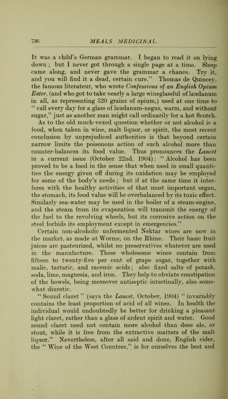 It was a child’s German grammar. I began to read it on lying down ; but I never got through a single page at a time. Sleep came along, and never gave the grammar a chance. Try it, and you will find it a dead, certain cure.” Thomas de Quincey, the famous literateur, who wrote Confessions of an English Ofium Eater, (and who got to take nearly a large wineglassful of laudanum in all, as representing 320 grains of opium,) used at one time to “ call every day for a glass of laudanum-negus, warm, and without sugar,” just as another man might call ordinarily for a hot Scotch. As to the old much-vexed question whether or not alcohol is a food, when taken in wine, malt liquor, or spirit, the most recent conclusion by unprejudiced authorities is that beyond certain narrow limits the poisonous action of such alcohol more than counter-balances its food value. Thus pronounces the Lancet in a current issue (October 22nd, 1904): “ Alcohol has been proved to be a food in the sense that when used in small quanti- ties the energy given off during its oxidation may be employed for some of the body’s needs ; but if at the same time it inter- feres with the healthy activities of that most important organ, the stomach, its food value will be overbalanced by its toxic effect. Similarly sea-water may be used in the boiler of a steam-engine, and the steam from its evaporation will transmit the energy of the fuel to the revolving wheels, but its corrosive action on the steel forbids its employment except in emergencies.” Certain non-alcoholic unfermented Nektar wines are now in the market, as made at Worms, on the Khine. Their basic fruit juices are pasteurized, whilst no preservatives whatever are used in the manufacture. These wholesome wines contain from fifteen to twenty-five per cent of grape sugar, together with malic, tartaric, and racemic acids; also fixed salts of potash, soda, lime, magnesia, and iron. They help to obviate constipation of the bowels, being moreover antiseptic intestinally, also some- what diuretic. “ Sound claret ” (says the Lancet, October, 1904) “ invariably contains the least proportion of acid of all wines. In health the individual would undoubtedly be better for drinking a pleasant light claret, rather than a glass of ardent spirit and water. Good sound claret need not contain more alcohol than does ale, or stout, while it is free from the extractive matters of the malt liquor.” Nevertheless, after all said and done, English cider, the “ Wine of the West Countree,” is for ourselves the best and