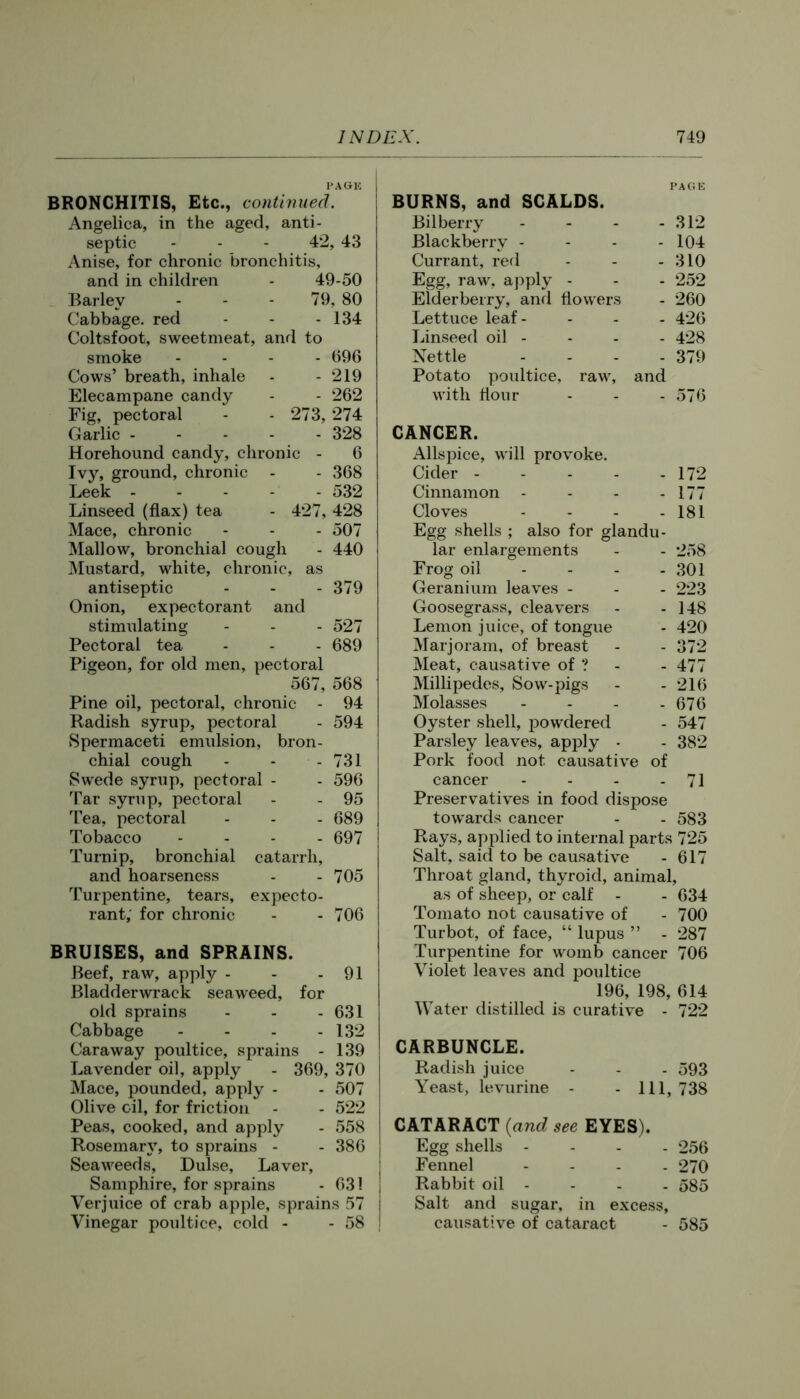 PAGE BRONCHITIS, Etc., continued. Angelica, in the aged, anti- septic - - - 42, 43 Anise, for chronic bronchitis, and in children - 49-50 Barley - - - 79, 80 Cabbage, red - - - 134 Coltsfoot, sweetmeat, and to smoke . . . . 696 Cows’ breath, inhale - - 219 Elecampane candy - - 262 Fig, pectoral - - 273, 274 Garlic ----- 328 Horehound candy, chronic - 6 Ivy, ground, chronic - - 368 Leek 532 Linseed (flax) tea - 427, 428 Mace, chronic - - - 507 Mallow, bronchial cough - 440 Mustard, white, chronic, as antiseptic - - - 379 Onion, expectorant and stimulating - - - 527 Pectoral tea - - - 689 Pigeon, for old men, pectoral 567, 568 Pine oil, pectoral, chronic - 94 Radish syrup, pectoral - 594 Spermaceti emulsion, bron- chial cough - - - 731 Swede syrup, pectoral - - 596 Tar syrup, pectoral - - 95 Tea, pectoral - - - 689 Tobacco - - - - 697 Turnip, bronchial catarrh, and hoarseness - - 705 Turpentine, tears, expecto- rant, for chronic - - 706 BRUISES, and SPRAINS. Beef, raw, apply - - - 91 Bladderwrack seaweed, for old sprains - - - 631 Cabbage - - - - 132 Caraway poultice, sprains - 139 Lavender oil, apply - 369, 370 Mace, pounded, apply - - 507 Olive oil, for friction - - 522 Peas, cooked, and apply - 558 Rosemar\% to sprains - - 386 Seaweeds, Dulse, Laver, Samphire, for sprains - 631 Verjuice of crab apple, sprains 57 Vinegar poultice, cold - - 58 PAGE BURNS, and SCALDS. Bilberry - - - - 312 Blackberry - - - - 104 Currant, red - - - 310 Egg, raw, apply - - - 252 Elderberry, and flowers - 260 Lettuce leaf - - - - 426 Linseed oil - - - - 428 Nettle - - - - 379 Potato poultice, raw, and with flour - - - 576 CANCER. Allspice, will provoke. Cider 172 Cinnamon - - - - 177 Cloves - - - - 181 Egg shells ; also for glandu- lar enlargements - - 258 Frog oil - - - - 301 Geranium leaves - - - 223 Goosegrass, cleavers - - 148 Lemon juice, of tongue - 420 Marjoram, of breast - - 372 Meat, causative of ? - - 477 Millipedes, Sow-pigs - - 216 Molasses - - - - 676 Oyster shell, powdered - 547 Parsley leaves, apj)ly - - 382 Pork food not causative of cancer - - - - 71 Preservatives in food dispose towards cancer - - 583 Rays, applied to internal parts 725 Salt, said to be causative - 617 Throat gland, thyroid, animal, as of sheep, or calf - - 634 Tomato not causative of - 700 Turbot, of face, “ lupus ” - 287 Turpentine for womb cancer 706 Violet leaves and poultice 196, 198, 614 Water distilled is curative - 722 CARBUNCLE. Radish juice - - - 593 Yeast, levurine - - 111, 738 CATARACT {and see EYES). Egg shells - - - . 256 Fennel - - . . 270 Rabbit oil - - - - 585 Salt and sugar, in excess, causative of cataract - 585