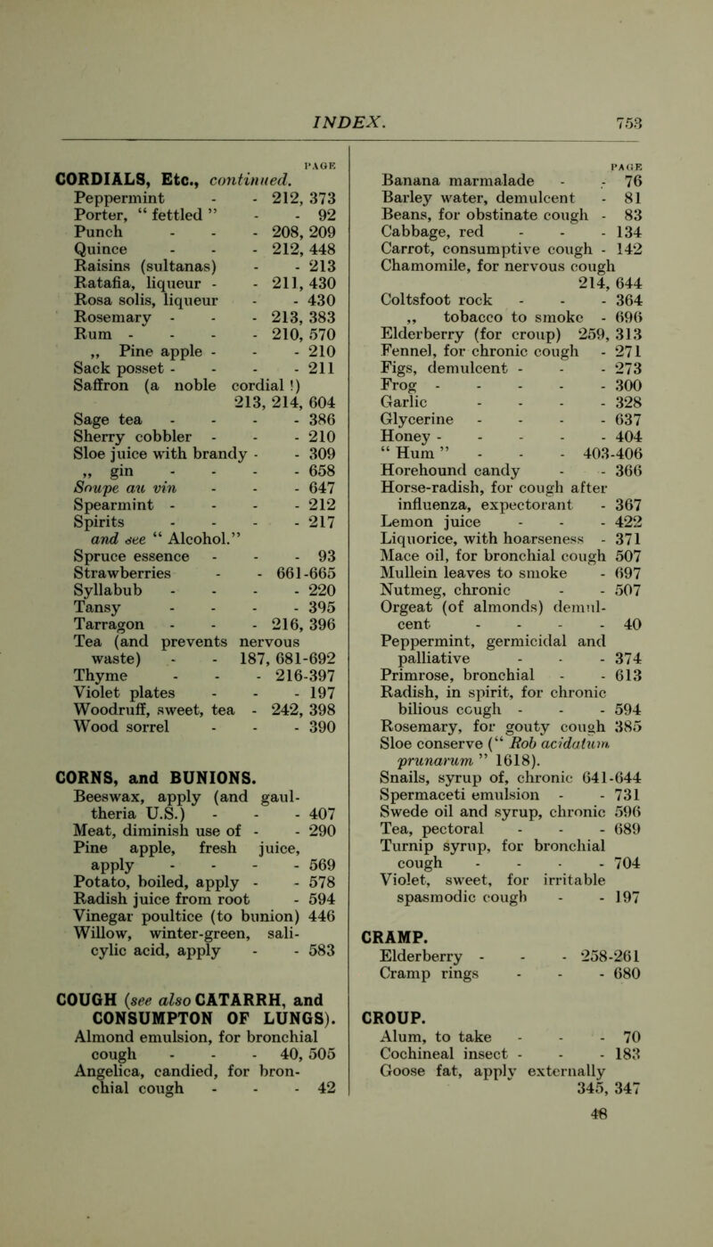 PA OK CORDIALS, Etc., continued. Peppermint - 212, 373 Porter, “ fettled ” - 92 Punch - 208,209 Quince - 212,448 Raisins (sultanas) - 213 Ratafia, liqueur - - 211,430 Rosa solis, liqueur - 430 Rosemary - - 213, 383 Rum - - 210, 570 „ Pine apple - - 210 Sack posset - - 211 Saffron (a noble cordial !) 213, 214, 604 Sage tea - 386 Sherry cobbler - 210 Sloe juice with brandy - - 309 „ gin - - - - 658 Soupe au vin - 647 Spearmint - - 212 Spirits - 217 and see “ Alcohol.” Spruce essence - 93 Strawberries ■ 661-665 Syllabub - 220 Tansy - 395 Tarragon 216, 396 Tea (and prevents nervous waste) - - 187, 681-692 Thyme - - - 216-397 Violet plates - - - 197 Woodruff, sweet, tea - 242, 398 Wood sorrel - - - 390 CORNS, and BUNIONS. Beeswax, apply (and gaul- theria U.S.) - - - 407 Meat, diminish use of - - 290 Pine apple, fresh juice, apply .... 569 Potato, boiled, apply - - 578 Radish juice from root - 594 Vinegar poultice (to bunion) 446 Willow, winter-green, sali- cylic acid, apply - - 583 COUGH {see also CATARRH, and CONSUMPTON OF LUNGS). Almond emulsion, for bronchial cough - - - 40,505 Angelica, candied, for bron- chial cough - - - 42 PA (JR Banana marmalade - .- 76 Barley water, demulcent - 81 Beans, for obstinate cough - 83 Cabbage, red - - - 134 Carrot, consumptive cough - 142 Chamomile, for nervous cough 214, 644 Coltsfoot rock - - - 364 „ tobacco to smoke - 696 Elderberry (for croup) 259, 313 Fennel, for chronic cough - 271 Figs, demulcent - - - 273 Frog 300 Garlic .... 328 Glycerine .... 637 Honey 404 “ Hum ”... 403-406 Horehound candy - - 366 Horse-radish, for cough after influenza, expectorant - 367 Lemon juice - - - 422 Liquorice, with hoarseness - 371 Mace oil, for bronchial cough 507 Mullein leaves to smoke - 697 Nutmeg, chronic - - 507 Orgeat (of almonds) demul- cent - - - - 40 Peppermint, germicidal and palliative - - - 374 Primrose, bronchial - - 613 Radish, in spirit, for chronic bilious cough - - - 594 Rosemary, for gouty cough 385 Sloe conserve (“ Rob acidaium 'prunarum ” 1618). Snails, syrup of, chronic 641-644 Spermaceti emulsion - - 731 Swede oil and syrup, chronic 596 Tea, pectoral - - - 689 Turnip syrup, for bronchial cough .... 704 Violet, sweet, for irritable spasmodic cough - - 197 CRAMP. Elderberry - - - 258-261 Cramp rings - - - 680 CROUP. Alum, to take - - 70 Cochineal insect - - - 183 Goose fat, applv externally 345, 347 46