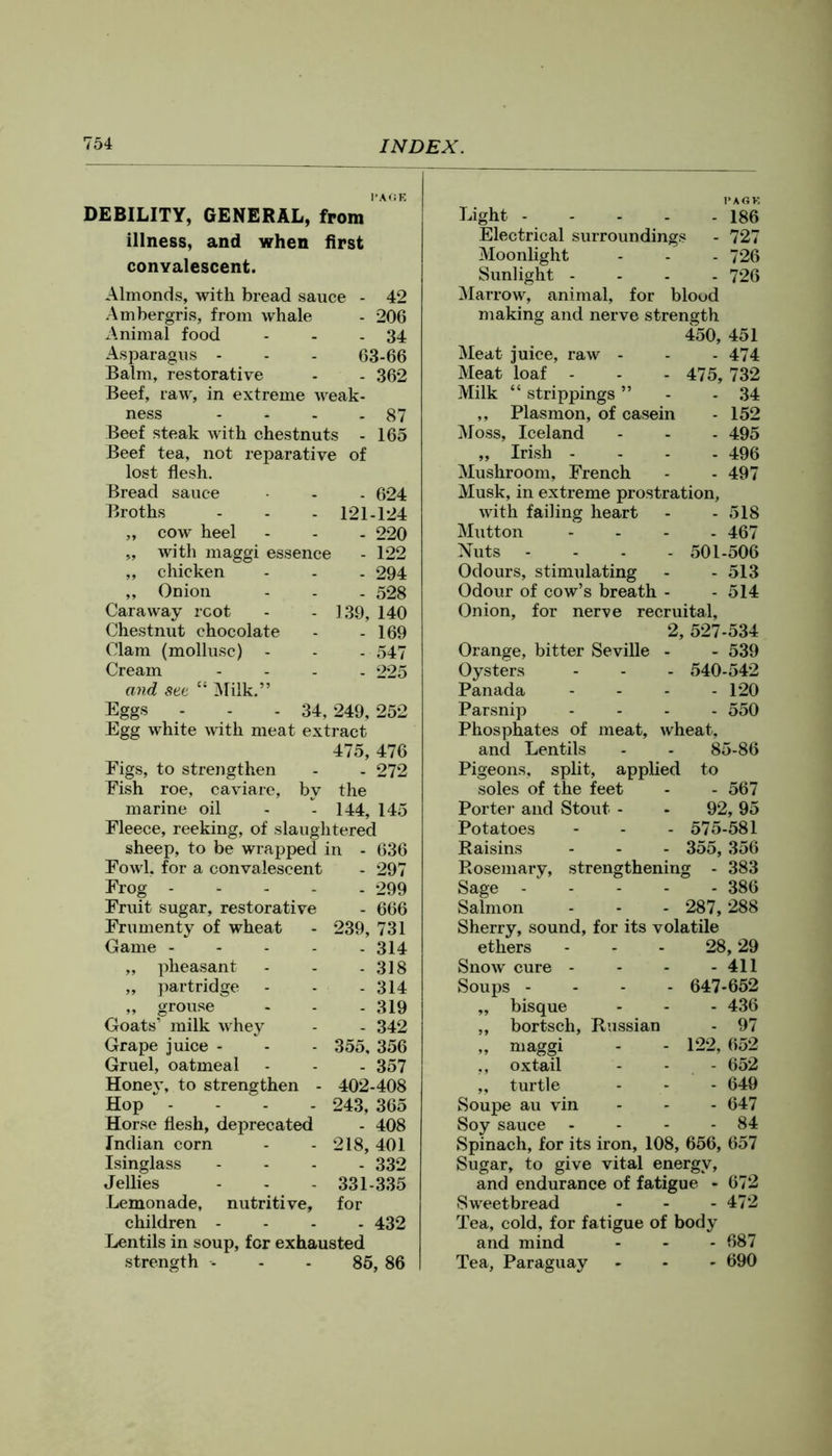 I'AfiE DEBILITY, GENERAL, from illness, and when first convalescent. Almonds, with bread sauce - 42 Ambergris, from whale - 206 Animal food - - - 34 Asparagus - - - 63-66 Balm, restorative - - 362 Beef, raw, in extreme Aveak- ness - - . - 87 Beef steak with chestnuts - 165 Beef tea, not reparative of lost flesh. Bread sauce - - 624 Broths - - - 121-124 „ cow heel - - . 220 „ with maggi essence - 122 „ chicken - - . 294 „ Onion - - . 528 Caraway root - - 139, 140 Chestnut chocolate - - 169 Clam (mollusc) - - - 547 Cream .... 225 and see “ Alilk.” Eggs - - - 34, 249, 252 Egg white with meat extract 475, 476 Eigs, to strengthen - . 272 Fish roe, caviare, by the marine oil - - 144, 145 Fleece, reeking, of slaughtered sheep, to be wrapped in - 636 Fowl, for a convalescent - 297 Frog 299 Fruit sugar, restorative - 666 Frumenty of wheat - 239, 731 Game 314 „ pheasant - - - 318 „ partridge - - - 314 ,, grouse - - - 319 Goats’ milk whey - - 342 Grape juice - - - 355, 356 Gruel, oatmeal - - - 357 Honev, to strengthen - 402-408 Hop * - - - - 243, 365 Horse flesh, deprecated - 408 Indian corn - - 218, 401 Isinglass .... 332 Jellies - - - 331-335 Lemonade, nutritive, for children .... 432 Lentils in soup, for exhausted strength - - - 85, 86 Light - - - - - 186 Electrical surroundings - 727 Moonlight - - - 726 Sunlight .... 726 Marrow, animal, for blood making and nerve strength 450, 451 Meat juice, raw - - - 474 Meat loaf - - - 475, 732 Milk “ strippings „ Plasmon, of casein Moss, Iceland „ Irish - - - . Mushroom, French Musk, in extreme prostration, with failing heart Mutton .... Nuts .... 501-506 Odours, stimulating - - 513 Odour of cow’s breath - - 514 Onion, for nerve recruital, 2, 527-534 Orange, bitter Seville Oysters Panada Parsnip Phosphates of meat, and Lentils Pigeons, split, applied to soles of the feet - - 567 Porter and Stout - - 92, 95 34 152 495 496 497 518 467 539 - 540-542 - 120 - 550 wheat, 85-86 Potatoes Raisins Rosemary, Sage - Salmon - 575-581 - 355, 356 strengthening - 383 - 386 287, 288 Sherry, sound, for its volatile ethers - - - 28,29 Snow cure - - - - 411 Soups .... 647-652 „ bisque - - - 436 ,, bortsch, Russian - 97 „ maggi - - 122, 652 ,, oxtail - - - 652 „ turtle - - - 649 Soupe au vin - - - 647 Soy sauce - - - - 84 Spinach, for its iron, 108, 656, 657 Sugar, to give vital energy, and endurance of fatigue - 672 Sweetbread - - - 472 Tea, cold, for fatigue of body and mind - - - 687 Tea, Paraguay - - - 690