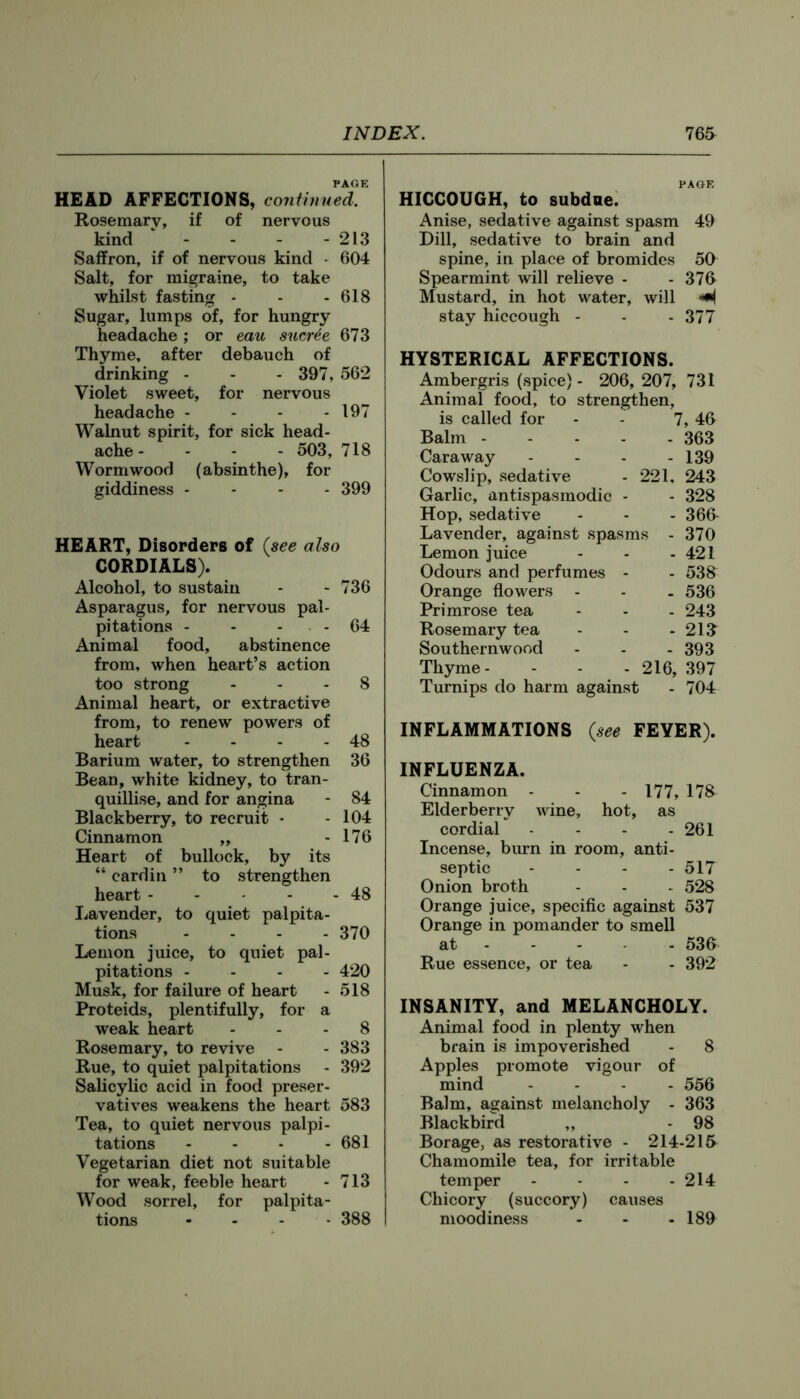 PAOE HEAD AFFECTIONS, continued. Rosemary, if of nervous kind - - - - 213 Saffron, if of nervous kind • 604 Salt, for migraine, to take whilst fasting - - - 618 Sugar, lumps of, for hungry headache; or eau sucr^e 673 Thyme, after debauch of drinking - - - 397, 562 Violet sweet, for nervous headache - - - - 197 Walnut spirit, for sick head- ache - - - - 503, 718 Wormwood (absinthe), for giddiness - - - - 399 HEART, Disorders of (see also CORDIALS). Alcohol, to sustain - - 736 Asparagus, for nervous pal- pitations - - - - 64 Animal food, abstinence from, when heart’s action too strong ... 8 Animal heart, or extractive from, to renew powers of heart - - - - 48 Barium water, to strengthen 36 Bean, white kidney, to tran- quillise, and for angina - 84 Blackberry, to recruit - - 104 Cinnamon ,, - 176 Heart of bullock, by its “ cardin ” to strengthen heart 48 Lavender, to quiet palpita- tions .... 370 Lemon juice, to quiet pal- pitations .... 420 Musk, for failure of heart - 518 Proteids, plentifully, for a weak heart ... 8 Rosemary, to revive - - 383 Rue, to quiet palpitations - 392 Salicylic acid in food preser- vatives weakens the heart 583 Tea, to quiet nervous palpi- tations - - - - 681 Vegetarian diet not suitable for weak, feeble heart - 713 Wood sorrel, for palpita- tions .... 388 PAGE HICCOUGH, to subdae. Anise, sedative against spasm 49 Dill, sedative to brain and spine, in place of bromides 50 Spearmint will relieve - - 376 Mustard, in hot water, will M stay hiccough - - - 377 HYSTERICAL AFFECTIONS. Ambergris (spice) - 206, 207, 731 Animal food, to strengthen, is called for - - 7, 46 Balm 363 Caraway - - - - 139 Cowslip, vsedative - 221, 243 Garlic, antispasmodic - - 328 Hop, sedative - - - 366 Lavender, against spasms - 370 Lemon juice - - - 421 Odours and perfumes - - 536 Orange flowers - - . 536 Primrose tea - - - 243 Rosemary tea - - - 216 Southernwood - . - 393 Thyme- - - - 216, 397 Turnips do harm against - 704 INFLAMMATIONS (see FEVER). INFLUENZA. Cinnamon - - - 177, 178 Elderberry wine, hot, as cordial - - - - 261 Incense, burn in room, anti- septic - - - . 517 Onion broth - - - 528 Orange juice, specific against 537 Orange in pomander to smell at 536 Rue essence, or tea - - 392 INSANITY, and MELANCHOLY. Animal food in plenty when brain is impoverished - 8 Apples promote vigour of mind .... 556 Balm, against melancholy - 363 Blackbird „ - 98 Borage, as restorative - 214-215 Chamomile tea, for irritable temper .... 214 Chicory (succory) causes moodiness - - - 189