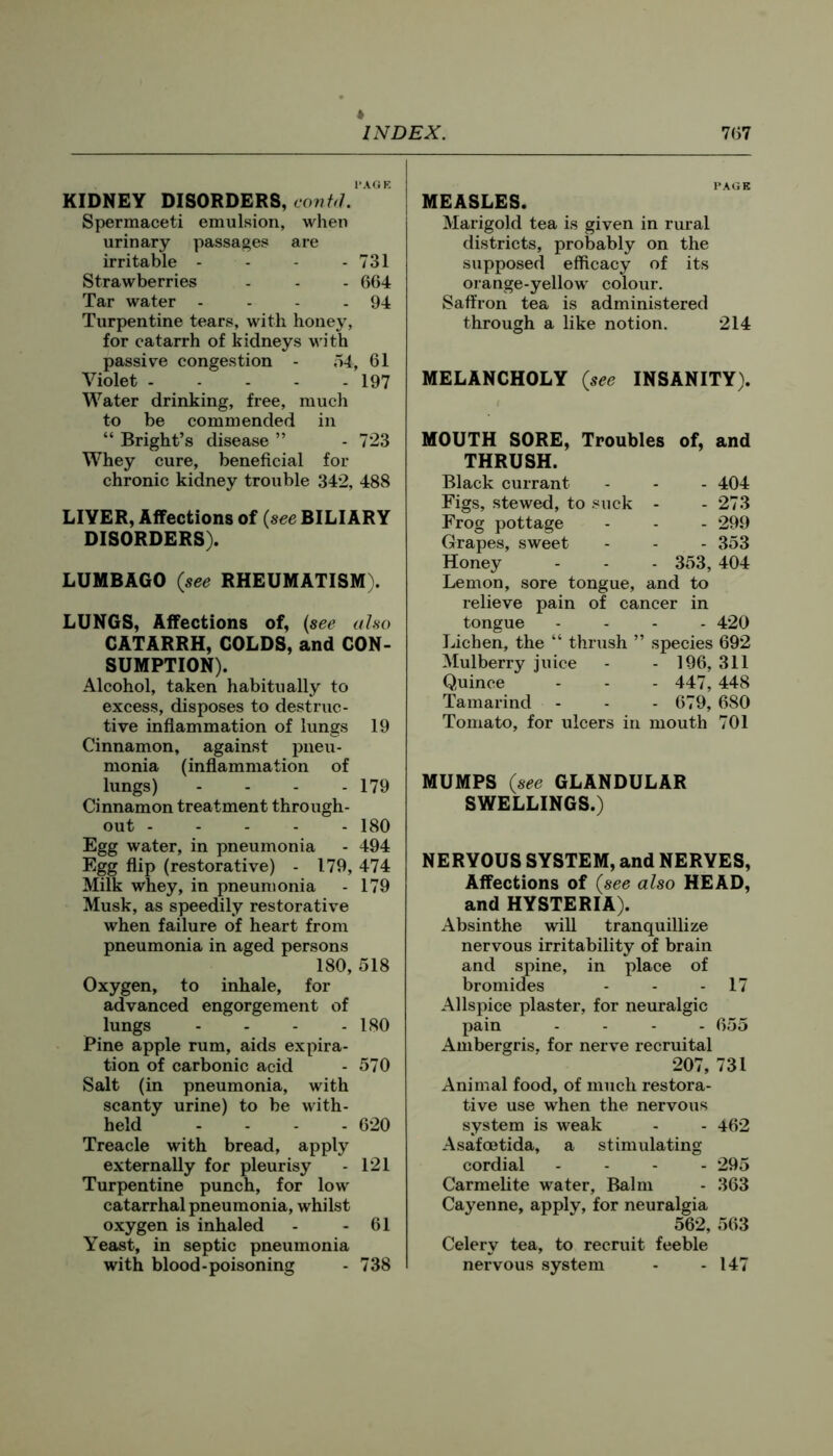 PAGE KIDNEY DISORDERS, cont^L Spermaceti emulsion, when urinary passages are irritable - - - - 731 Strawberries - - - 664 Tar water - - - - 94 Turpentine tears, with honey, for catarrh of kidneys with passive congestion - 54, 61 Violet 197 Water drinking, free, much to be commended in “ Bright’s disease ” - 723 Whey cure, beneficial for chronic kidney trouble 342, 488 LIVER, Affections of {see BILIARY DISORDERS). LUMBAGO (see RHEUMATISM). LUNGS, Affections of, {see also CATARRH, COLDS, and CON- SUMPTION). Alcohol, taken habitually to excess, disposes to destruc- tive inflammation of lungs 19 Cinnamon, against pneu- monia (inflammation of lungs) ... - 179 Cinnamon treatment through- out 180 Egg water, in pneumonia - 494 Egg flip (restorative) - 179, 474 Milk whey, in pneumonia - 179 Musk, as speedily restorative when failure of heart from pneumonia in aged persons 180, 518 Oxygen, to inhale, for advanced engorgement of lungs .... 180 Pine apple rum, aids expira- tion of carbonic acid - 570 Salt (in pneumonia, with scanty urine) to be with- held .... 620 Treacle with bread, apply externally for pleurisy - 121 Turpentine punch, for low catarrhal pneumonia, whilst oxygen is inhaled - - 61 Yeast, in septic pneumonia with blood-poisoning - 738 PAGE MEASLES. Marigold tea is given in rural districts, probably on the supposed efficacy of its orange-yellow colour. Saffron tea is administered through a like notion. 214 MELANCHOLY {see INSANITY). MOUTH SORE, Troubles of, and THRUSH. Black currant - - - 404 Figs, stewed, to .suck - - 273 Frog pottage - - - 299 Grapes, sweet - - - 353 Honey - - - 353, 404 Lemon, sore tongue, and to relieve pain of cancer in tongue - - . . 420 Lichen, the “ thrush ” species 692 Mulberry juice - - 196, 311 Quince - - - 447, 448 Tamarind - - - 679, 680 Tomato, for ulcers in mouth 701 MUMPS GLANDULAR SWELLINGS.) NERVOUS SYSTEM, and NERVES, Affections of {see also HEAD, and HYSTERIA). Absinthe will tranquillize nervous irritability of brain and spine, in place of bromides - - - 17 Allspice plaster, for neuralgic pain ... - 655 Ambergris, for nerve recruital 207, 731 Animal food, of much restora- tive use when the nervous system is weak - - 462 Asafoetida, a stimulating cordial . - - . 295 Carmelite water. Balm - 363 Cayenne, apply, for neuralgia 562, 563 Celery tea, to recruit feeble nervous .system - - 147