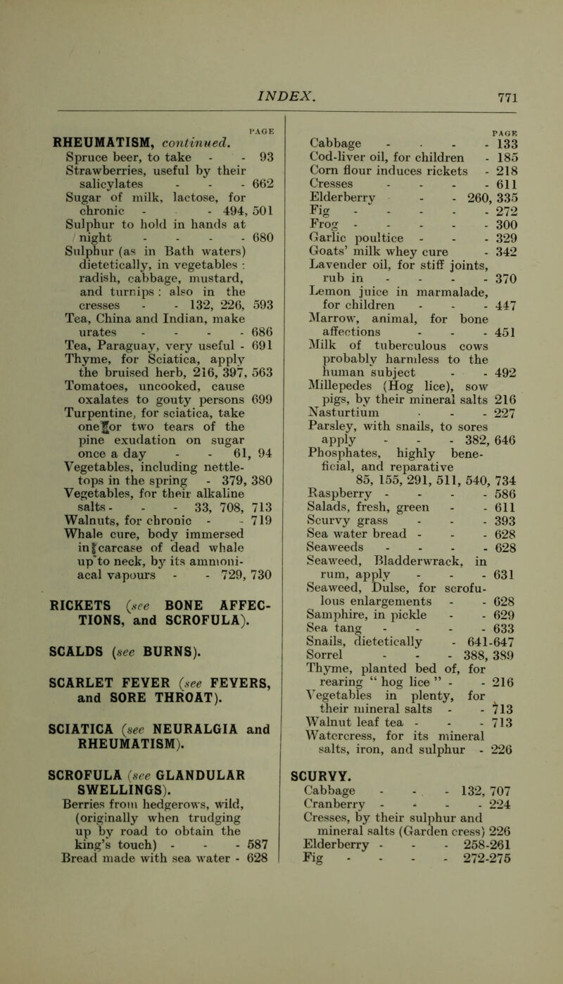 PAGE RHEUMATISM, continued. Spruce beer, to take - - 93 Strawberries, useful by their salicylates - - - 662 Sugar of milk, lactose, for chronic - - 494, 501 Sulphur to hold in hands at night .... 680 Sulphur (as in Bath waters) dietetically, in vegetables : radish, cabbage, mustard, and turnips: also in the cresses - - 132, 226, 593 Tea, China and Indian, make urates . - . . 686 Tea, Paraguay, very useful - 691 Thyme, for Sciatica, apply the bruised herb, 216, 397, 563 Tomatoes, uncooked, cause oxalates to gouty persons 699 Turpentine, for sciatica, take one^or two tears of the pine exudation on sugar once a day - - 61, 94 Vegetables, including nettle- tops in the spring - 379, 380 Vegetables, for their alkaline salts- - - 33, 708, 713 Walnuts, for chronic - - 719 Whale cure, body immersed in Jcarcase of dead whale up'to neck, b}’^ its ammoni- acal vapours - - 729, 730 RICKETS (see BONE AFFEC- TIONS, and SCROFULA). SCALDS {see BURNS). SCARLET FEVER (see FEVERS, and SORE THROAT). SCIATICA (see NEURALGIA and RHEUMATISM). PAGE Cabbage .... 133 Cod-liver oil, for children - 185 Corn flour induces rickets - 218 Cresses - - - - 611 Elderberrv - - 260, 335 Fig -  - - . . 272 Frog 300 Garlic poultice - - - 329 Goats’ milk whey cure - 342 Lavender oil, for stiff joints, rub in - - - - 370 Lemon juice in marmalade, for children - - - 447 Marrow, animal, for bone affections - - - 451 Milk of tuberculous cows probably harndess to the human subject Millepedes (Hog lice), sow pigs, by their mineral salts Nasturtium Parsley, with snails, to sores apply - - - 382, Phosphates, highly bene- ficial, and reparative 85, 155, 291, 511, 540, Raspberry - . . . Salads, fresh, green Scurvy grass Sea water bread - Seaweeds .... Seaweed, Bladderwrack, in rum, apply Seaweed, Dulse, for scrofu. lous enlargements Samphire, in pickle Sea tang .... Snails, dietetically - 641- Sorrel - - - 388, Thyme, planted bed of, for rearing “ hog lice ” - Vegetables in plenty, for their mineral salts - Walnut leaf tea - Watercress, for its mineral salts, iron, and sulphur . 492 216 227 646 734 586 611 393 628 628 631 628 629 633 -647 389 216 )13 713 226 SCROFULA (see GLANDULAR SWELLINGS). Berries from hedgerows, wild, (originally when trudging up by road to obtain the king’s touch) - - - 687 Bread made with sea water - 628 SCURVY. Cabbage - - - 132, 707 Cranberry - * . . 224 Cresses, by their sulphur and mineral salts (Garden cress) 226 Elderberry - - - 258-261 Fig - - . - 272-276