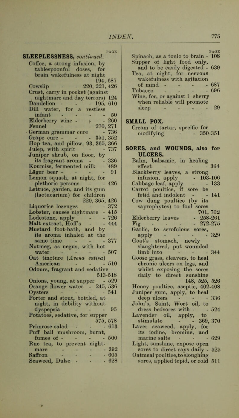 PAGE SLEEPLESSNESS, continued. Coffee, a strong infusion, by tablespoonful doses, for brain wakefulness at night 194, 687 Cowslip - - 220,221,426 Crust, carry in pocket (against nightmare and day terrors) 124 Dandelion - - - 195, 610 Dill water, for a restless infant - - - - 50 Elderberry wine - - 260 Fennel - - - 270, 271 German grammar cure - 736 Grape cure - - - 351, 352 Hop tea, and pillow, 93, 365, 366 Julep, with spirit - - 737 Juniper shrub, on floor, by its fragrant aroma - - 336 Koumiss, fermented milk - 489 Lager beer - - - - 91 Lemon squash, at night, for plethoric persons - - 426 Lettuce, garden, and its gum (lactucarium) for children 220, 365, 426 Liquorice lozenges - - 372 Lobster, causes nightmare - 415 Lodestone, apply - - 726 Malt extract, Hoff’s - - 444 Mustard foot-bath, and by its aroma inhaled at the same time - - - 377 Nutmeg, as negus, with hot water .... 507 Oat tincture {Avena saliva) American - - - 510 Odours, fragrant and sedative 513-518 Onions, young, at supper - 529 Orange flower water - 245, 536 Oysters - - - - 541 Porter and stout, bottled, at night, in debility without dyspepsia - - - 95 Potatoes, sedative, for supper 575, 578 Primrose salad - - - 613 Puff ball mushroom, burnt, fumes of - - - - 500 Rue tea, to prevent night- mare .... 392 Saffron .... 605 Seaweed, Dulse - - - 628 PAGE Spinach, as a tonic to brain - 108 Supper of light food only, and to be easily digested - 639 Tea, at night, for nervous wakefulness with agitation of mind .... 687 Tobacco .... 696 Wine, for, or against ? sherry when reliable will promote sleep - - - - 29 SMALL POX. Cream of tartar, specific for modifying - - 350-351 SORES, and WOUNDS, also for ULCERS. Balm, balsamic, in healing effect .... 364 Blackberry leaves, a strong infusion, apply - 103-106 Cabbage leaf, apply - - 133 Carrot poultice, if sore be fetid and indolent - - 141 Cow dung poultice (by its saprophytes) to foul sores 701, 702 Elderberry leaves - 258-261 Fig - - - - 272-275 Garlic, to scrofulous sores, apply .... 329 Goat’s stomach, newly slaughtered, put wounded limb into - - - 344 Goose grass, cleavers, to heal chronic ulcers on legs, and whilst exposing the sores daily to direct sunshine 148, 525, 526 Honey poultice, aseptic, 402-408 Juniper gum, apply, to heal deep ulcers - - - 336 John’s, Saint, Wort oil, to dress bedsores with - - 524 Lavender oil, apply, to stimulate - - 369, 370 Laver seaweed, apply, for its iodine, bromine, and marine salts - - - 629 Light, sunshine, expose open sores to direct rays daily - 525 Oatmeal poultice,to sloughing sores, applied tepid, or cold 511