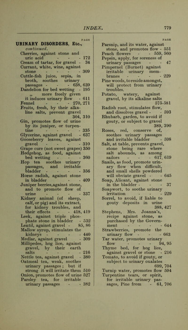 PAGIC URINARY DISORDERS, Etc., continued. Cherries, against stone and uric acid - - - 172 Cream of tartar, for gravel - 34 Currant, white, wine, against stone .... 309 Cuttle-fish juice, sepia, in broth, soothes urinary passages - - - 638,639 Dandelion for bed wetting - 195 ,, more freely given it induces urinary flow - 611 Fennel - - - 270,271 Fruits, fresh, by their alka- line salts, prevent gravel 304, 310 Gin, promotes flow of urine by its juniper, or turpen- tine .... 335 Glycerine, against gravel - 637 Gooseberry leaves, against gravel - - - - 310 Grape cure (not sweet grapes) 350 Hedgehog, as food, against bed wetting - - - 360 Hop tea soothes urinary passages, and irritable bladder .... 356 Horse radish, against stone in bladder - - 409 Juniper berries,against stone, and to promote flow of urine .... 337 Kidney animal (of sheep, calf, or pig) and its extract, for kidney troubles, and their effects - - 418, 419 Leek, against triple phos- phate stone in bladder - 532 Lentil, against gravel - 85, 86 Mallow syrup, stimulates the kidneys .... 440 Medlar, against gravel - 309 Millipedes, hog lice, against gravel, by their earth salts .... 216 Nettle tea, against gravel - 380 Oatmeal tea, weak, soothes urinary passages ; but if strong it will irritate them 510 Onion, promotes flow of urine 527 Parsley tea, for irritable urinary passages - - 382 PAGE Parsnip, and its water, against stone, and promotes flow - 551 Peach flowers - - 559, 560 Pepsin, apply, for soreness of urinary passages - - 47 Pimpernel (Burnet) against irritable urinary mem- branes ... - 229 Pine woods, to reside amongst, will protect from urinary troubles. Potato, watery, against gravel, by its alkaline salts 575-581 Radish root, stimulates flow, and dissolves gravel - - 593 Rhubarb, garden, to avoid if gouty, or subject to gravel 389, 390 Roses, red, conserve of, soothes urinary passages and irritable bladder - 598 Salt, at table, prevents gravel, stone being rare where salt abounds, as among sailors - - - 617, 619 Snails, as food, promote urin- ary flow when difficult, and small shells powdered will obviate gravel - - 645 Soap, Alicant, against stone in the bladder - - - 37 Soapwort, to soothe urinary irritation - - - 229 Sorrel, to avoid, if liable to gouty deposits in urine 388, 427 Stephens, Mrs. Joanna’s, recipe against stone, as purchased by the Govern- ment .... 644 Strawberries, promote the urinary flow - - - 663 Tar water, promotes urinary flow - - - 94, 95 Thyme bed, for hog lice, against gravel or stone - 216 Tomato, to avoid if gouty, or subject to urinary oxalates 699, 704 Turnip water, promotes flow 594 Turpentine tears, or spirit, for irritable urinary pas- sages, Pine from - 61, 706