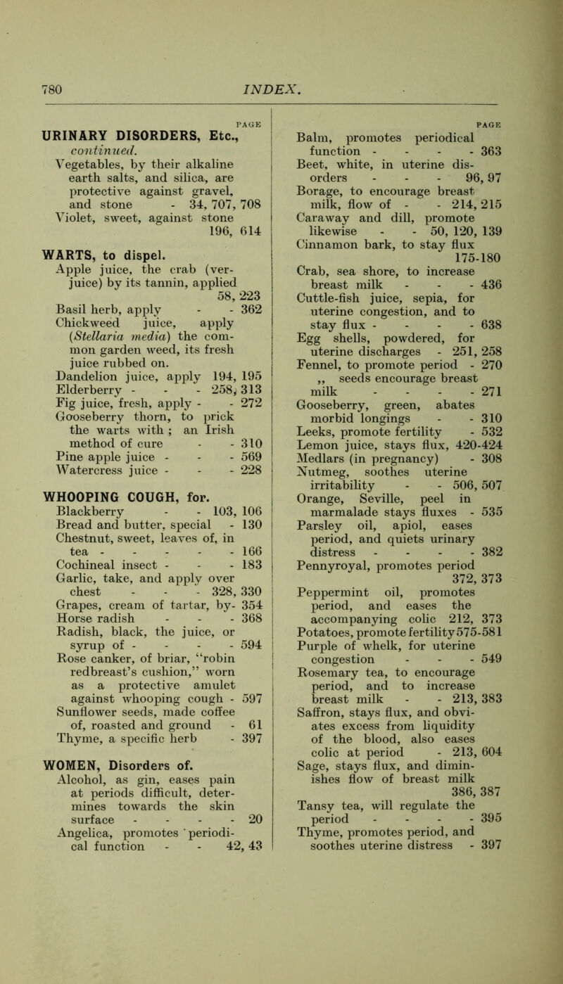 PAOB URINARY DISORDERS, Etc., continued. Vegetables, by their alkaline earth salts, and silica, are protective against gravel, and stone - 34, 707, 708 Violet, sweet, against stone 196, 614 WARTS, to dispel. Apple juice, the crab (ver- juice) by its tannin, applied 58, 223 Basil herb, apply - - 362 Chickweed juice, apply {Stellaria media) the com- mon garden weed, its fresh juice rubbed on. Dandelion juice, apply 194, 195 Elderberry - - - 258^313 Fig juice, fresh, apply - - 272 Gooseberry thorn, to prick the warts with ; an Irish method of cure - - 310 Pine apple juice - - - 569 Watercress juice - - - 228 WHOOPING COUGH, for. Blackberry - - 103, 106 Bread and butter, special - 130 Chestnut, sweet, leaves of, in tea ----- 166 Cochineal insect - - - 183 Garlic, take, and apply over chest - - - 328, 330 Grapes, cream of tartar, by- 354 Horse radish - - - 368 Radish, black, the juice, or syrup of - - - - 594 Rose canker, of briar, “robin redbreast’s cushion,” worn as a protective amulet against whooping cough - 597 Sunflower seeds, made coffee of, roasted and ground - 61 Thyme, a speciflc herb - 397 WOMEN, Disorders of. Alcohol, as gin, eases pain at periods difficult, deter- mines towards the skin surface - - - - 20 Angelica, promotes periodi- cal function - - 42,43 PAGE Balm, promotes periodical function - - - - 363 Beet, white, in uterine dis- orders - - - 96,97 Borage, to encourage breast milk, flow of - - 214, 215 Caraway and dill, promote likewise - - 50, 120, 139 Cinnamon bark, to stay flux 175-180 Crab, sea shore, to increase breast milk - - - 436 Cuttle-flsh juice, sepia, for uterine congestion, and to stay flux - - - - 638 Egg shells, powdered, for uterine discharges - 251, 258 Fennel, to promote period - 270 „ seeds encourage breast milk - - - - 271 Gooseberry, green, abates morbid longings - - 310 Leeks, promote fertility - 532 Lemon juice, stays flux, 420-424 Medlars (in pregnancy) - 308 Nutmeg, soothes uterine irritability - - 506, 507 Orange, Seville, peel in marmalade stays fluxes - 535 Parsley oil, apiol, eases eriod, and quiets urinary istress . . . . 382 Pennyroyal, promotes period 372, 373 Peppermint oil, promotes period, and eases the accompanying colic 212, 373 Potatoes, promote fertility575-581 Purple of whelk, for uterine congestion - - - 549 Rosemary tea, to encourage period, and to increase breast milk - - 213, 383 Saffron, stays flux, and obvi- ates excess from liquidity of the blood, also eases colic at period - 213, 604 Sage, stays flux, and dimin- ishes flow of breast milk 386, 387 Tansy tea, will regulate the period . - . - 395 Thyme, promotes period, and soothes uterine distress - 397