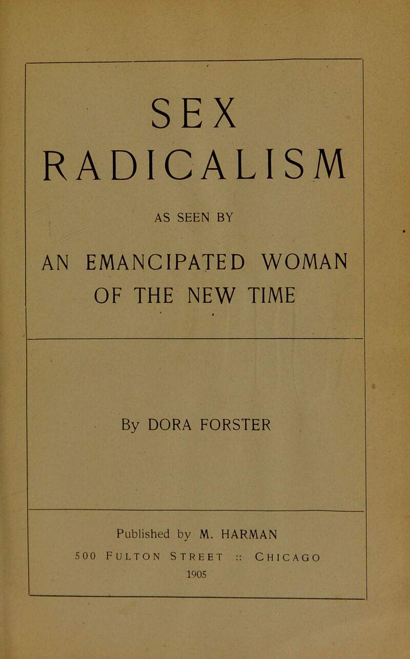 SEX RADICALISM AS SEEN BY AN EMANCIPATED WOMAN OF THE NEW TIME By DORA FORSTER Published by M. HARIWAN 500 Fulton Street :: Chicago 1905