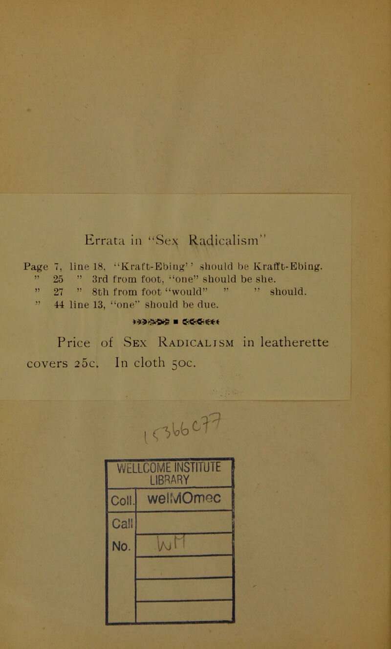 Errata in “Sex Radicalism” Page 7, line 18. “Krat't-Ebing” should be Krafft-EbiQg. ” 25 ” 3rd from foot, “one” should be she. ” 27 ” 8th from foot “would” ” ” should. ” 44 line 13, “one” should be due. Price of Sex Radicalism in leatherette covers 25c. In cloth 50c. WELLCOME INSTITUIE LIBRARY Coll. welMOmec Call No.