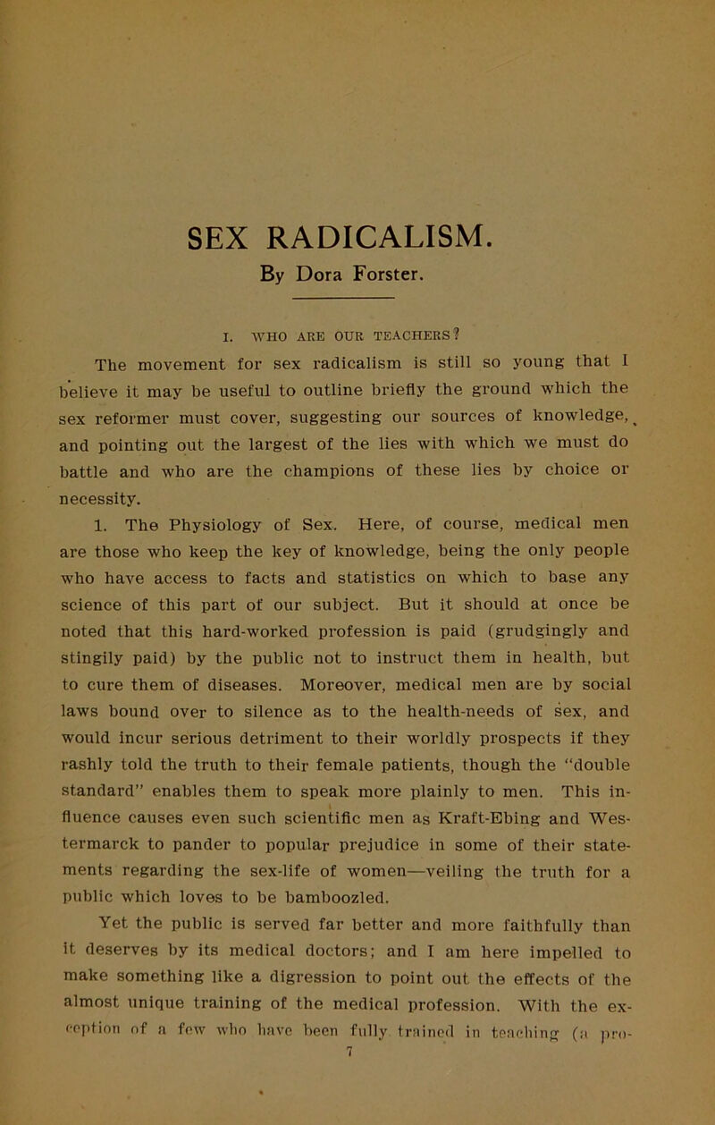 SEX RADICALISM. By Dora Forster. I. WHO ARE OUR TEACHERS? The movement for sex radicalism is still so young that 1 believe it may he useful to outline briefly the ground which the sex reformer must cover, suggesting our sources of knowledge, ^ and pointing out the largest of the lies with which we must do battle and who are the champions of these lies by choice or necessity. 1. The Physiology of Sex. Here, of course, medical men are those who keep the key of knowledge, being the only people who have access to facts and statistics on which to base any science of this part of our subject. But it should at once be noted that this hard-worked profession is paid (grudgingly and stingily paid) by the public not to instruct them in health, but to cure them of diseases. Moreover, medical men are by social laws bound over to silence as to the health-needs of sex, and would incur serious detriment to their worldly prospects if they rashly told the truth to their female patients, though the “double standard” enables them to speak more plainly to men. This in- fluence causes even such scientiflc men as Kraft-Ebing and Wes- termarck to pander to popular prejudice in some of their state- ments regarding the sex-life of women—veiling the truth for a public which loves to be bamboozled. Yet the public is served far better and more faithfully than it deserves by its medical doctors; and I am here impelled to make something like a digression to point out the effects of the almost unique training of the medical profession. With the ex- ception of a few wlio have been fully trained in teacdiing (a pn)-