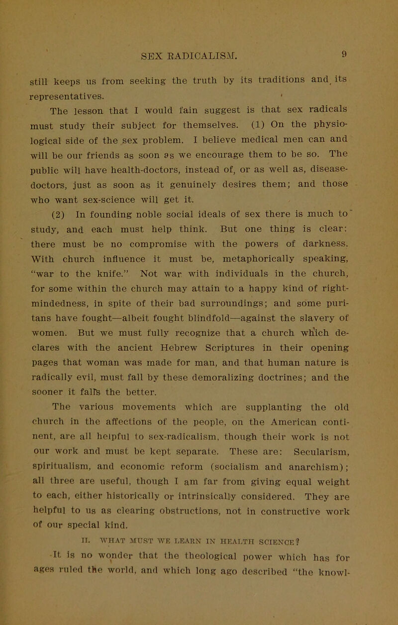 still keeps us from seeking the truth by its traditions and_ its representatives. • The lesson that I would fain suggest is that sex radicals must study their subject for themselves. (1) On the physio- logical side of the sex problem. I believe medical men can and will be our friends as soon as we encourage them to be so. The public will have health-doctors, instead of, or as well as, disease- doctors, just as soon as it genuinely desires them; and those who want sex-science will get it. (2) In founding noble social ideals of sex there is much to' study, and each must help think. But one thing is clear: there must be no compromise with the powers of darkness. With church influence it must be, metaphorically speaking, “war to the knife.” Not war with individuals in the church, for some within the church may attain to a happy kind of right- mindedness, in spite of their bad surrolindings; and some puri- tans have fought—albeit fought blindfold—against the slavery of women. But we must fully recognize that a church wh'ich de- clares with the ancient Hebrew Scriptures in their opening pages that woman was made for man, and that human nature is radically evil, must fall by these demoralizing doctrines; and the sooner it falls the better. The various movements which are supplanting the old church in the affections of the people, on the American conti- nent, are all helpful to sex-radicalism, though their work is not our work and must be kept separate. These are: Secularism, spiritualism, and economic reform (socialism and anarchism); all three are useful, though I am far from giving equal weight to each, either historically or intrinsically considered. They are helpful to Us as clearing obstructions, not in constructive work of our special kind. II. AVHAT MUST WE LEARN IN HEALTH SCIENCE? •It is no wonder that the theological power which has for ages ruled the world, and which long ago described “the knowl-