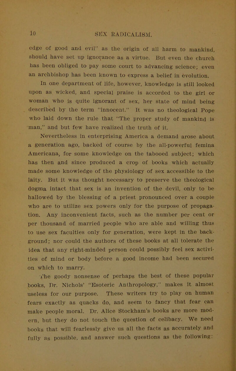 edge of good and evil” as the origin of all harm to mankind, should have set up ignorance as a virtue. But even the church has been obliged to pay some court to advancing science; even an archbishop has been known to express a belief in evolution. In one department of life, however, knowledge is still looked upon as wicked, and special praise is accorded to the girl or woman who is quite ignorant of sex, her state of mind being described by the term “innocent.” It was no theological Pope who laid down the rule that “The proper study of mankind is man,” and but few have realized the truth of it. Nevertheless in enterprising America a demand arose about a generation ago, backed of course by the all-powerful femina Americana, for some knowledge on the tabooed subject; which has then and since produced a crop of books which actually made some knowledge of the physiology of sex accessible to the laity. But it was thought necessary to preserve the theological dogma intact that sex is an invention of the devil, only to be hallowed by the blessing of a priest pronounced over a couple who are to utilize sex powers only for the purpose of propaga- tion. Any inconvenient facts, such as the number per cent or per thousand of married people who are able and willing thus to use sex faculties only for generation, were kept in the back- ground; nor could the authors of these books at all tolerate the idea that any right-minded person could possibly feel sex activi- ties of mind or body before a good income had been secured on which to marry. The goody nonsense of perhaps the best of these popular books. Dr. Nichols’ “Esoteric Anthropology,” makes it almost useless for our purpose. These writers try to play on human fears exactly as quacks do, and seem to fancy that fear can make people moral. Dr. Alice Stockham’s books are more mod- ern, but they do not touch the question of celibacy. We need books that will fearlessly give us all the facts as accurately and fully as possible, and answer stich questions as the following: