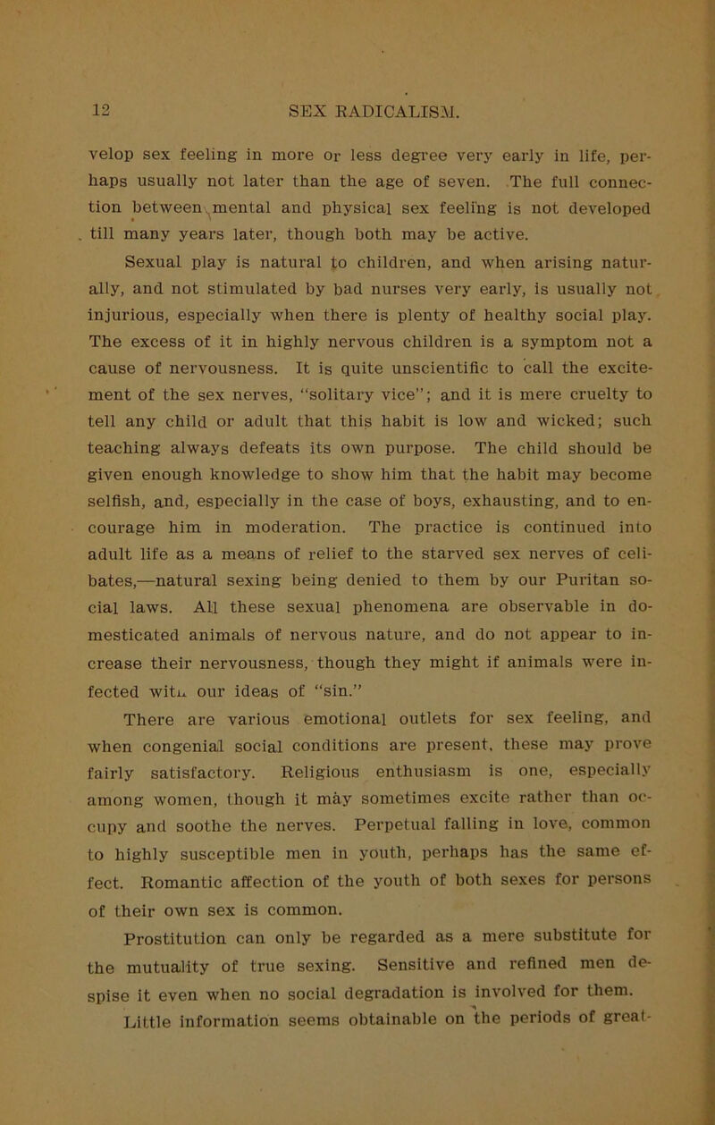 velop sex feeling in more or less clegi’ee verj’ early in life, per- haps usually not later than the age of seven. The full connec- tion betweenv^mental and physical sex feeling is not developed . till many years later, though both may be active. Sexual play is natural to children, and when arising natur- ally, and not stimulated by bad nurses very early, is usually not injurious, especially when there is plenty of healthy social play. The excess of it in highly nervous children is a symptom not a cause of nervousness. It is quite unscientific to call the excite- ment of the sex nerves, “solitary vice”; and it is mere cruelty to tell any child or adult that this habit is low and wicked; such teaching always defeats its own purpose. The child should be given enough knowledge to show him that the habit may become selfish, and, especially in the case of boys, exhausting, and to en- courage him in moderation. The practice is continued into adult life as a means of relief to the starved sex nerves of celi- bates,—natural sexing being denied to them by our Puritan so- cial laws. All these sexual phenomena are observable in do- mesticated animals of nervous nature, and do not appear to in- crease their nervousness, though they might if animals were in- fected witu our ideas of “sin.” There are various emotional outlets for sex feeling, and when congenial social conditions are present, these may prove fairly satisfactory. Religious enthusiasm is one, especially among women, though it may sometimes excite rather than oc- cupy and soothe the nerves. Perpetual falling in love, common to highly susceptible men in youth, perhaps has the same ef- fect. Romantic affection of the youth of both sexes for persons of their own sex is common. Prostitution can only be regarded as a mere substitute for the mutuality of true sexing. Sensitive and refined men de- spise it even when no social degradation is involved for them. Little information seems obtainable on the periods of great-