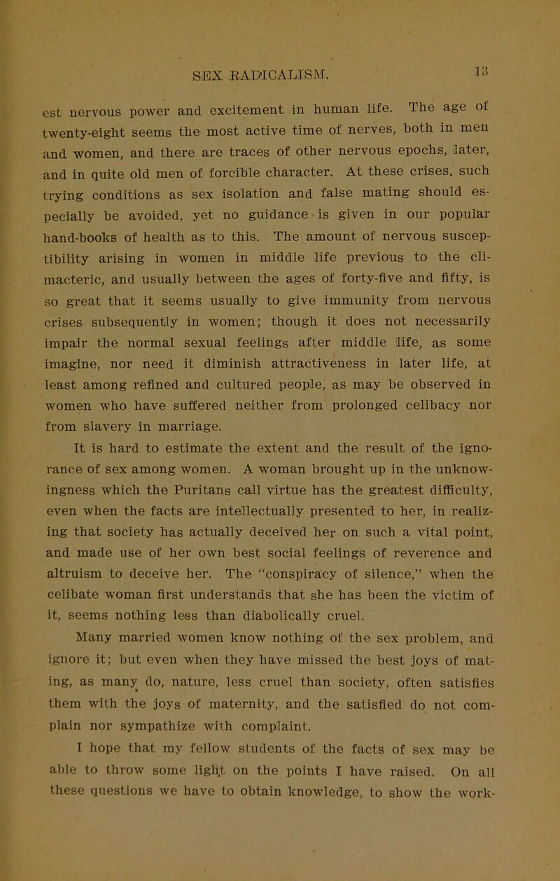 est nervous power and excitement in human life. The age of twenty-eight seems the most active time of nerves, both in men and women, and there are traces of other nervous epochs, later, and in quite old men of forcible character. At these crises, such trying conditions as sex isolation and false mating should es- pecially be avoided, yet no guidance is given in our popular hand-books of health as to this. The amount of nervous suscep- tibility arising in women in middle life previous to the cli- macteric, and usually between the ages of forty-five and fifty, is so great that it seems usually to give immunity from nervous crises subsequently in women; though it does not necessarily impair the normal sexual feelings after middle life, as some imagine, nor need it diminish attractiveness in later life, at least among refined and cultured people, as may be observed in women who have suffered neither from prolonged celibacy nor from slavery in marriage. It is hard to estimate the extent and the result of the igno- rance of sex among women. A woman brought up in the unknow- ingness which the Puritans call virtue has the greatest difficulty, even when the facts are intellectually presented to her, in realiz- ing that society has actually deceived her on such a vital point, and made use of her own best social feelings of reverence and altruism to deceive her. The “conspiracy of silence,” when the celibate woman first understands that she has been the victim of it, seems nothing less than diaholically cruel. Many married women know nothing of the sex problem, and ignore it; but even when they have missed the best joys of mat- ing, as many do, nature, less cruel than society, often satisfies them with the joys of maternity, and the satisfied do not com- plain nor sympathize with complaint. I hope that my fellow students of the facts of sex may be able to throw some light on the points I have raised. On all these questions we have to obtain knowledge, to show the work-