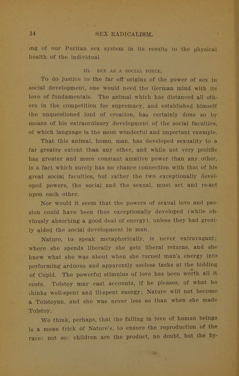 mg of our Puritan sex system in its results to the physical health of the individual. III. SEX AS A SOCIjAL FORCE. To do justice to the far off origins of the power of sex in social development, one would need the German mind with its love of fundamentals. The animal which has distanced all oth- ers in the competition for supremacy, and established himself the unquestioned lord of creation, has certainly done so by means of his extraordinary development of the social faculties, of which language is the most wonderful and important example. That this animal, homo, man, has developed sexuality to a far greater extent than any other, and while not very prolific has greater and more constant amative power than any other, is a fact which surely has no chance connection with that of his great social faculties, but rather the two exceptionally devel- oped powers, the social and the sexual, must act and re-act upon each other. Nor would it seem that the powers of sexual love and pas- sion could have been thus exceptionally developed (while ob- viously absorbing a good deal of energy), unless they had great- ly aided the social development in man. Nature, to speak metaphoricalily, is never extravagant; where she spends liberally she gets liberal returns, and she knew what she was about when she turned man’s energy into performing arduous and apparently useless tasks at the bidding of Cupid. The powerful stimulus of love has been worth all it costs. Tolstoy may cast accounts, if he pleases, of what he drinks well-spent and ill-spent energy; Nature will not become a Tolstoyan, and she was never less so than when she made Tolstoy. We think, perhaps, that the falling in love of human beings is a mean trick of Nature’s, to ensure the reproduction of the race: not so; children are the product, no doubt, but the by-