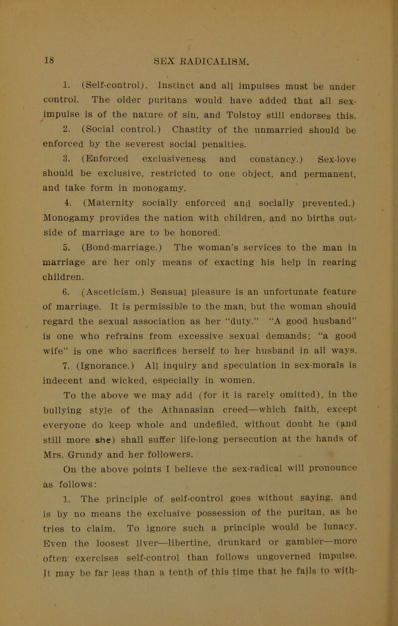 I 18 SEX EADICALISM. 1. (Self-control). Instinct and all impulses must be under control. The older puritans would have added that all sex- impulse is of the nature of sin, and Tolstoy still endorses this. 2. (Social control.) Chastity of the unmarried should be enforced by the severest social penalties. 3. (Enforced exclusiveness and constancy.) Sex-love should be exclusive, restricted to one object, and permanent, and take form in monogamy. 4. (Maternity socially enforced and socially prevented.) Monogamy provides the nation with children, and no births out- side of marriage are to be honored. 5. (Bond-marriage.) The woman’s services to the man in marriage are her only means of exacting his help in rearing children. 6. (Asceticism.) Sensual pleasui’e is an unfortunate feature of marriage. It is permissible to the man, but the woman should regard the sexual association as her “duty.” “A good husband” is one who refrains from excessive sexual demands; “a good wife” is one who sacrifices herself to her husband in all ways. 7. (Ignorance.) All Inquiry and speculation in sex-morals is indecent and wicked, especially in women. To the above we may add (for it is rarely omitted), in the bullying style of the Athanasian creed—which faith, except everyone do keep whole and undefiled, without doubt he (and still more she) shall suffer life-long persecution at the hands of Mrs. Grundy and her followers. On the above points I believe the sex-radical will pronounce as follows: 1. The principle of self-control goes without saying, and is by no means the exclusive possession of the puritan, as he tries to claim. To ignore such a principle would be lunacy. Even the loosest liver—libertine, drunkard or gambler—more often exercises self-control than follows ungoverned impulse. Jt may be far less than a tenth of this time that he fails to with-