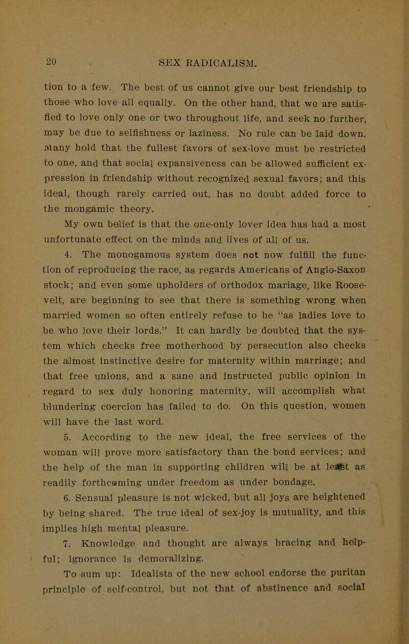 tion to a few. The best of us cannot give our best friendship to those who love all equaiiy. On the other hand, that we are satis- fied to love only one or two throughout life, and seek no further, may be due to seifishness or laziness. No rule can be laid down. Many hold that the fullest favors of sex-love must be restricted to one, and that social expansiveness can be allowed sufficient ex- pression in friendship without recognized sexual favors; and this ideal, though rarely carried out, has no doubt added force to the mongamic theory. My own belief is that the one-only lover idea has had a most unfortunate effect on the minds and lives of all of us. 4. The monogamous system does not now fulfill the func- tion of reproducing the race, as regards Americans of Anglo-Saxon stock; and even some upholders of orthodox manage, like Roose- velt, are beginning to see that there is something wrong when married women so often entirely refuse to be “as ladies love to be who love their lords.” It can hardly be doubted that the sys- tem which checks free motherhood by persecution also checks the almost instinctive desire for maternity within marriage; and that free unions, and a sane and instructed public opinion in regard to sex duly honoring maternity, will accomplish what blundering coercion has failed to do. On this question, women will have the last word. 5. According to the new ideal, the free services of the woman will prove more satisfactory than the bond services; and the help of the man in supporting children will be at leafet as readily forthcaming under freedom as under bondage. 6. Sensual pleasure is not wicked, but all joys are heightened by being shared. The true ideal of sex-joy is mutuality, and this implies high mental pleasure. 7. Knowledge and thought are always bracing and help- ful; ignorance is demoralizing. To sum up: Idealists of the new school endorse the puritan principle of self-control, but not that of abstinence and social