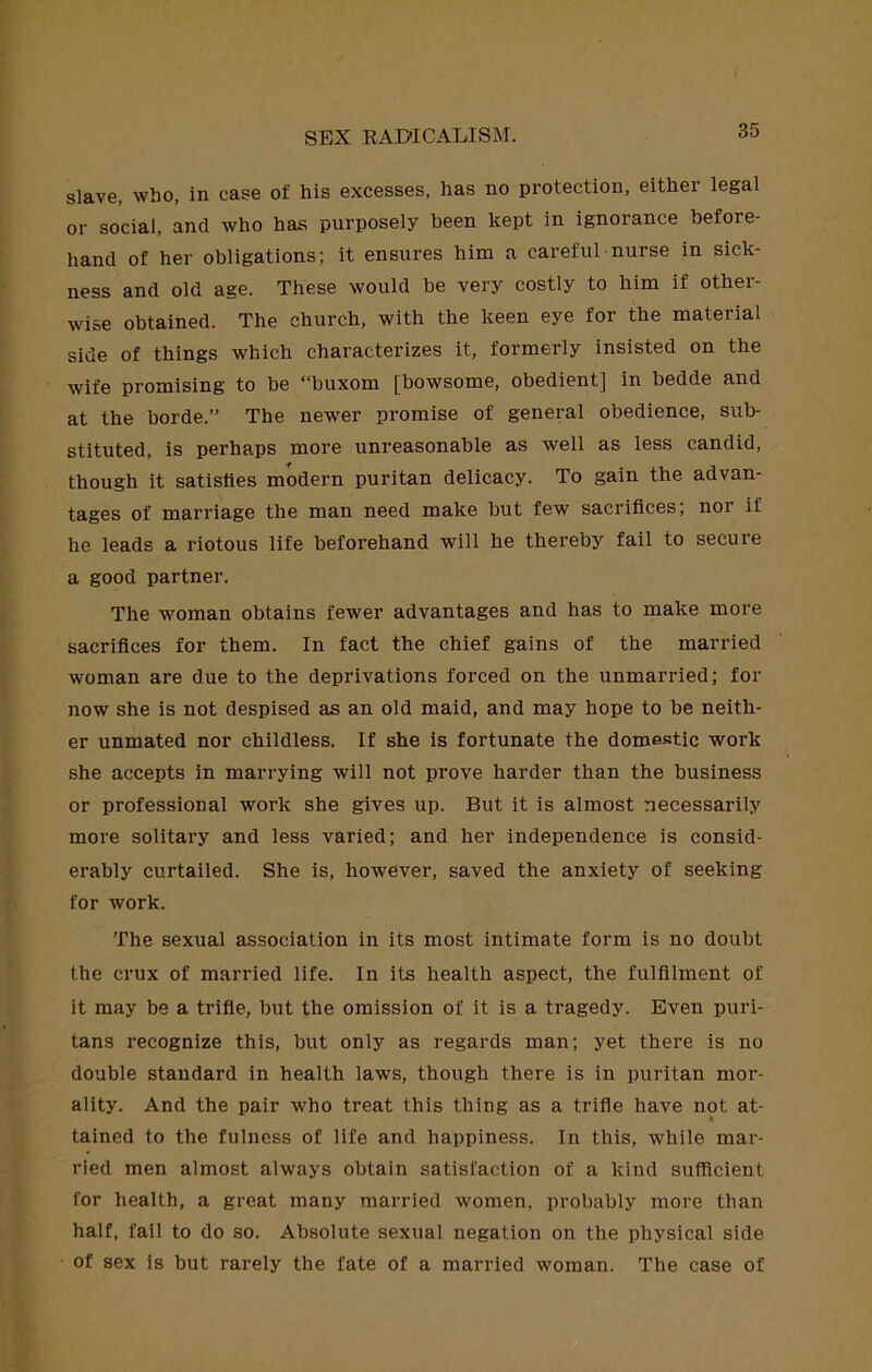 slave, who, in case of his excesses, has no protection, either legal or social, and who has purposely been kept in ignorance before- hand of her obligations; it ensures him a careful nurse in sick- ness and old age. These would be very costly to him if other- wise obtained. The church, with the keen eye for the material side of things which characterizes it, formerly insisted on the wife promising to be “buxom [bowsome, obedient] in bedde and at the horde.” The newer promise of general obedience, sub- stituted, is perhaps more unreasonable as well as less candid, though it satisfies modern puritan delicacy. To gain the advan- tages of marriage the man need make but few sacrifices, nor if he leads a riotous life beforehand will he thereby fail to secure a good partner. The woman obtains fewer advantages and has to make more sacrifices for them. In fact the chief gains of the married woman are due to the deprivations forced on the unmarried; for now she is not despised as an old maid, and may hope to be neith- er unmated nor childless. If she is fortunate the domestic work she accepts in marrying will not prove harder than the business or professional work she gives up. But it is almost necessarily more solitary and less varied; and her independence is consid- erably curtailed. She is, however, saved the anxiety of seeking for work. The sexual association in its most intimate form is no doubt the crux of married life. In its health aspect, the fulfilment of it may be a trifle, but the omission of it is a tragedy. Even puri- tans recognize this, but only as regards man; yet there is no double standard in health laws, though there is in puritan mor- ality. And the pair who treat this thing as a trifle have not at- tained to the fulness of life and happiness. In this, while mar- ried men almost always obtain satisfaction of a kind sufficient for health, a great many married women, probably more than half, fail to do so. Absolute sexual negation on the physical side ' of sex is but rarely the fate of a married woman. The case of