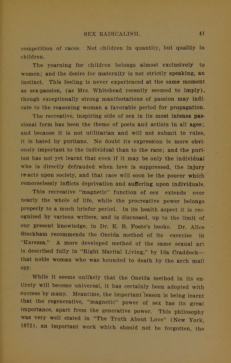 competition of races. Not children in quantity, but quality in children. The yearning for children belongs almost exclusively to women; and the desire for maternity is not strictly speaking, an instinct. This feeling is never experienced at the same moment as sex-passion, (as Mrs. Whitehead recently seemed to imply), though exceptionally strong manifestations of passion may indi- cate to the reasoning woman a favorable period for propagation. The recreative, inspiring side of sex in its most intense pas- sional form has been the theme of poets and artists in all ages; and because it is not utilitarian and will not submit to rules, it is hated by puritans. No doubt its expression is more obvi- ously important to the individual than to the race; and the puri- tan has not yet learnt that even if it may be only the individual who is directly defrauded when love is suppressed, the injury re-acts upon society, and that race will soon be the poorer which remorselessly inflicts deprivation and suffering upon individuals. This recreative “magnetic” function of sex extends over nearly the whole of life, while the procreative power belongs properly to a much briefer period. In its health aspect it is rec- ognized by various writers, and is discussed, up to the limit of our present knowledge, in Dr. E. B. Foote’s books. Dr. Alice Stockham recommends the Oneida method of its exercise in “Karezza.” A more developed method of the same sexual art is described fully in “Right Marital Living,” by Ida Craddock— that noble woman who was hounded to death by the arch mail spy. While it seems unlikely that the Oneida method in its en- tirety will become universal, it has certainly been adopted with success by many. Meantime, the important’lesson is being learnt that the regenerative, “magnetic” power of sex has its great importance, apart from the generative power. This philosophy was very well stated in “The Truth About Love” (New York, 1872), an important work which should not be forgotten, the