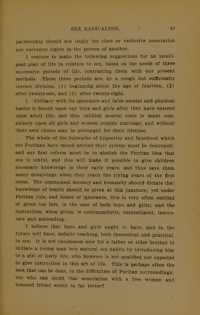 partnership should not imply too close or exclusive association nor exclusive rights in the person of another. I venture to make the folio-wing suggestions for an intelli- gent plan of life in relation to sex, based on the needs of three successive periods of life, contrasting them with our present methods. These three periods are, by a rough but suflSciently correct division, (1) beginning about the age of fourteen, (2) after twenty-one, and (3) after twenty-eight. 1. Celibacy with its ignorance and false mental and physical habits is forced upon our boys and girls after they have entered upon adult life, and this childish mentai state is made com- pulsory upon all girls and women outside marriage, and without their own choice may be prolonged for their lifetime. The whole of the bulwarks of hypocrisy and falsehood which the Puritans have raised around their system must be destroyed; and our first reform must be to abolish the Puritan idea that sex is sinful, and this will make it possible to give children necessary knowledge in their early years, and thus save them many misgivings when they reach the trying years of the first teens. The commonest decency and humanity should dictate tha^ knowledge of health should be given at this juncture; yet under Puritan rule, and honor of ignorance, this is very often omitted or given too late, in the case of both boys and girls; and the instruction, when given, is unsympathetic, unintelligent, inaccu- rate and misleading. I believe that boys and girls ought to have, and in the future will have, definite teaching, both theoretical and practical, in sex. It is not uncommon now for a father or elder brother to initiate a young man into natural sex habits by introducing him to a girl of lowly life, who however is not qualified nor expected to give instruction in this art of life. This is perhaps often the best that can be done, in the difficulties of Puritan surroundings; but who can doubt that association with a free woman and honored friend would be far better?