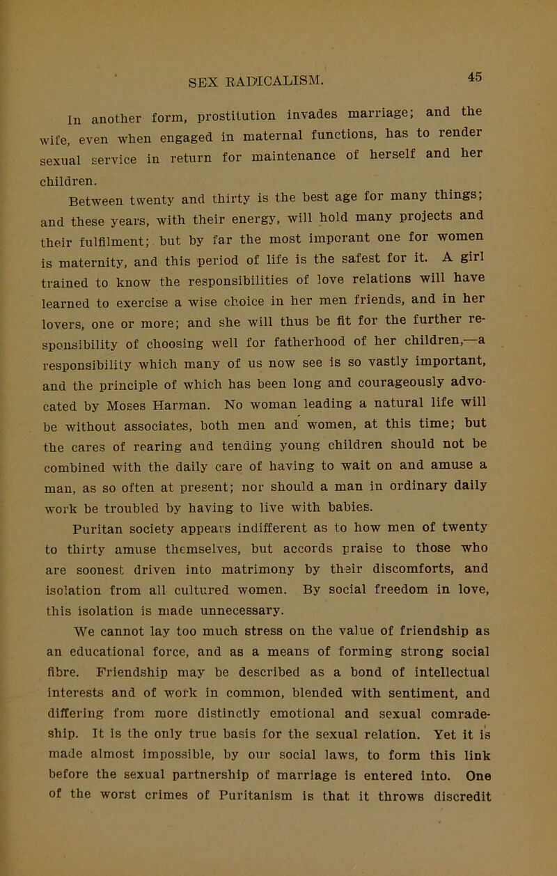 In another form, prostitution invades marriage; and the wife, even when engaged in maternal functions, has to render sexual service in return for maintenance of herself and her children. Between twenty and thirty is the best age for many things; and these years, with their energy, will hold many projects and their fulfilment; but by far the most imporant one for women is maternity, and this 'period of life is the safest for it. A girl trained to know the responsibilities of love relations will have learned to exercise a wise choice in her men friends, and in her lovers, one or more; and she will thus be fit for the further re- sponsibility of choosing well for fatherhood of her children, a responsibility which many of us now see is so vastly important, and the principle of which has been long and courageously advo- cated by Moses Harman. No woman leading a natural life will be without associates, both men and women, at this time; hut the cares of rearing and tending young children should not be combined with the daily care of having to wait on and amuse a man, as so often at present; nor should a man in ordinary daily work be troubled by having to live with babies. Puritan society appears indifferent as to how men of twenty to thirty amuse themselves, but accords praise to those who are soonest driven into matrimony by their discomforts, and isolation from all cultured women. By social freedom in love, this isolation is made unnecessary. We cannot lay too much stress on the value of friendship as an educational force, and as a means of forming strong social fibre. Friendship may be described as a bond of intellectual Interests and of work in common, blended with sentiment, and dilTering from more distinctly emotional and sexual comrade- ship. It is the only true basis for the sexual relation. Yet it i's made almost impossible, by our social laws, to form this link before the sexual partnership of marriage is entered into. One of the worst crimes of Puritanism is that it throws discredit