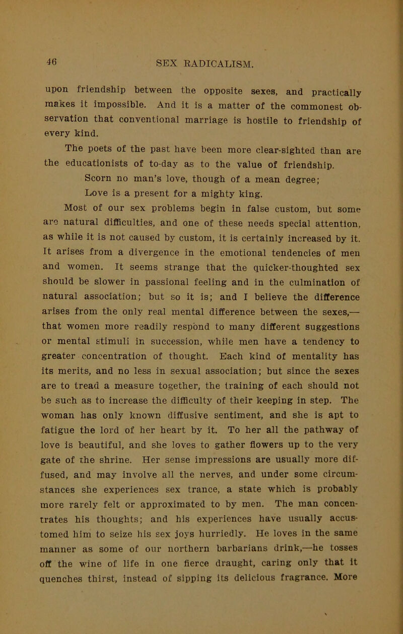 upon friendship between the opposite sexes, and practically makes it impossible. And it is a matter of the commonest ob- servation that conventional marriage is hostile to friendship of every kind. The poets of the past have been more clear-sighted than are the educationists of to-day as to the value of friendship. Scorn no man’s love, though of a mean degree; Love is a present for a mighty king. Most of our sex problems begin in false custom, but some arc natural diflSculties, and one of these needs special attention, as while it is not caused by custom, it is certainly increased by it. It arises from a divergence in the emotional tendencies of men and women. It seems strange that the quicker-thoughted sex should be slower in passional feeling and in the culmination of natural association; but so it is; and I believe the difference arises from the only real mental difference between the sexes,— that women more readily respond to many different suggestions or mental stimuli in succession, while men have a tendency to greater concentration of thought. Each kind of mentality has its merits, and no less in sexual association; but since the sexes are to tread a measure together, the training of each should not be such as to increase the difiSculty of their keeping in step. The woman has only known diffusive sentiment, and she is apt to fatigue the lord of her heart by it. To her all the pathway of love is beautiful, and she loves to gather flowers up to the very gate of the shrine. Her sense impressions are usually more dif- fused, and may involve all the nerves, and under some circum- stances she experiences sex trance, a state which is probably more rarely felt or approximated to by men. The man concen- trates his thoughts; and his experiences have usually accus- tomed him to seize his sex joys hurriedly. He loves in the same manner as some of our northern barbarians drink,—he tosses off the wine of life in one fierce draught, caring only that it quenches thirst, instead of sipping its delicious fragrance. More