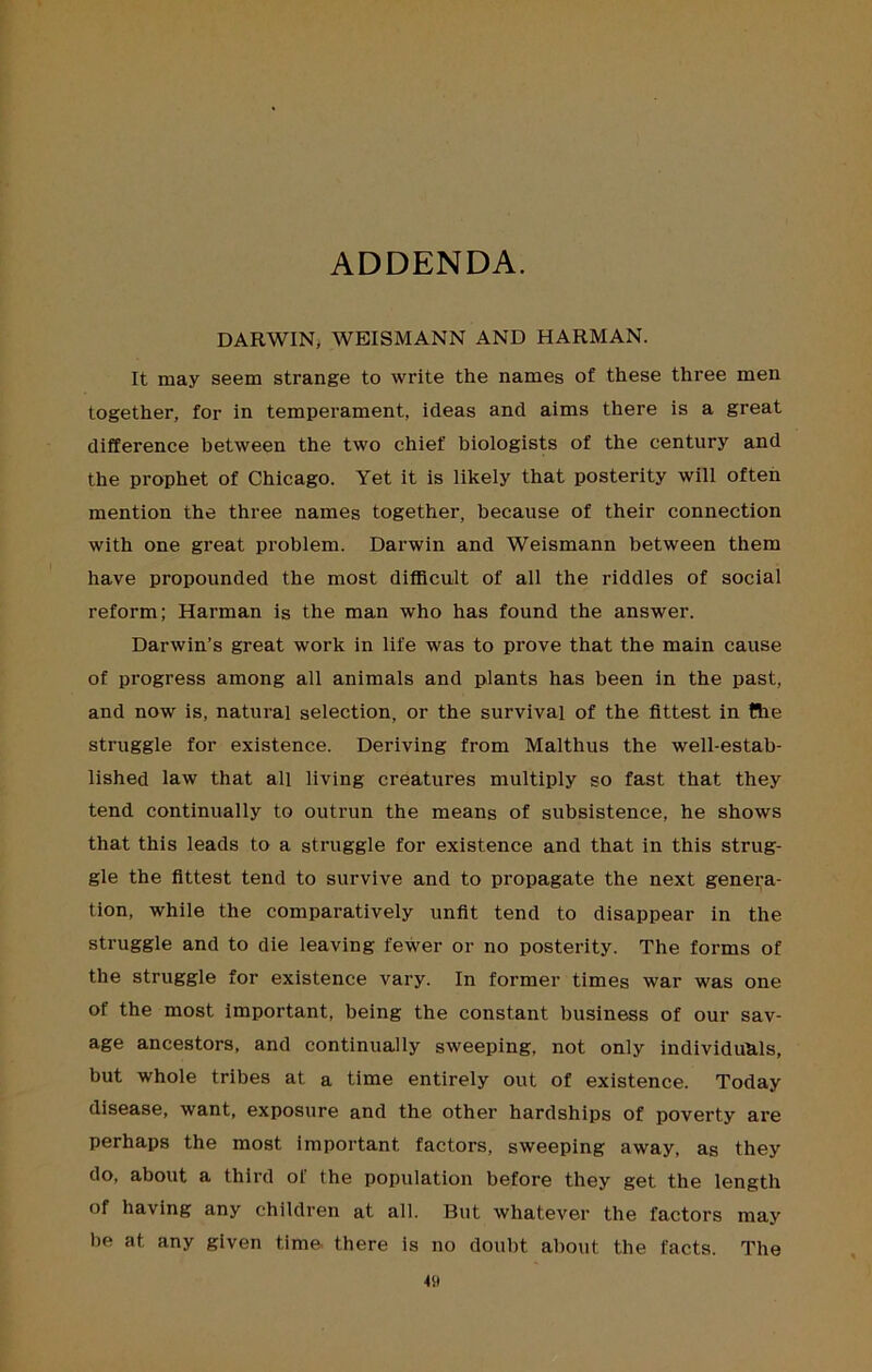 ADDENDA. DARWIN* WEISMANN AND HARMAN. It may seem strange to write the names of these three men together, for in temperament, ideas and aims there is a great difference between the two chief biologists of the century and the prophet of Chicago. Yet it is likely that posterity will often mention the three names together, because of their connection with one great problem. Darwin and Weismann between them have propounded the most difficult of all the riddles of social reform; Harman is the man who has found the answer. Darwin’s great work in life was to prove that the main cause of progress among all animals and plants has been in the past, and now is, natural selection, or the survival of the fittest in Bie struggle for existence. Deriving from Malthus the well-estab- lished law that all living creatures multiply so fast that they tend continually to outrun the means of subsistence, he shows that this leads to a struggle for existence and that in this strug- gle the fittest tend to survive and to propagate the next genera- tion, while the comparatively unfit tend to disappear in the struggle and to die leaving fewer or no posterity. The forms of the struggle for existence vary. In former times war was one of the most important, being the constant business of our sav- age ancestors, and continually sweeping, not only individuals, but whole tribes at a time entirely out of existence. Today disease, want, exposure and the other hardships of poverty are perhaps the most important factors, sweeping away, as they do, about a third of the population before they get the length of having any children at all. But whatever the factors may he at any given time there is no doubt about the facts. The