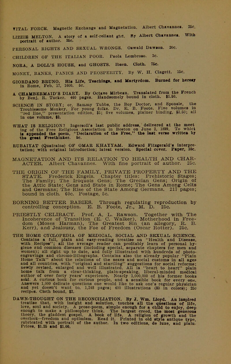 TITAL FORCE. Maenetlc Exchaoge and Magnetatlon. Albert Ohavannea. 26c. LIZZIE MELTON. A story of a self-reliant girl. By Albert Oharannes. With portrait of author. 26c. PERSONAL RIGHTS AND SEXUAL WRONGS. Oswald Dawson. 20c. CHILDREN OF THE ITALIAN POOR. Paola Lombroso. 3c. NORA, A DOLL’S HOUSE, and GHOSTS. Ibsen. Cloth. 76c. MONEY, BANKS. PANICS AND PROSPERITY. By W. H. Clagett. 16c. GIORDANO BRUNO. His Life, Teachings, and Martyrdom. Burned for heresy In Rome, Feb. 17, 1600. 6c. A CHAMBERMAID’S DIARY. By Octaye Mlrbeau. Translated from the French by BenJ. R. Tucker. 460 pages. Handsomely bound In cloth. |1.60. SCIENCE IN STORY; or, Sammy Tubbs, the Boy Doctor, and Sponsle, the Troublesome Monkey. For young folks. Dr. E. B. Foote. Five yolumes in “red line,’’ presentation edition, ?5; five volumes, plainer binding, 62.50; all In one volume, 62. WHAT IS RELIGION? Ingersoll’s last public address, delivered at the meet Ing of the Free Religious Association in Boston on June 2, 1899. To whlcl Is appended the poem. “Declaration of the Free,’’ the last verse written by the groat Freethinker. 6c. RUBAIYAT (Quatrains) OF OMAR KHAYYAiM. Edward Fitzgerald’s Interpre- tation; with original Introduction; latest version. Special cover. Paper, 10c. MAGNETATION AND ITS RELATION TO HEALTH AND CHAR- ACTER. Albert Chavannes. With fine portrait of author. 25c. THE ORIGIN OF THE FAMILY, PRIVATE PROPERTY AND THE STATE. Frederick Engels. Chapter titles: Prehistoric Stages; The Family; The Iroquois Gens; The Grecian Gens; Origin of the Attic State; Gens and State in Rome; The Gens Among Celts and Germans; 'The Rise of the State Among Germans. 217 pages; bound in cloth. 60c. Postage, 5c. BORNING BETTER BABIES. Through regulating reproduction by controlling conception. E. B. Foote, Jr., M. D. 25c. PRIESTLY CELIBACY. Prof. A. L. Rawson. Together with The Incoherence of Transition (E. C. Walker), Motherhood in Free- dom (Moses Harman), The Greatest Sin (an allegory, R. B. Kerr), and Jealousy, the Foe of Freedom (Oscar Rotter). 25c. THE HOME CYCLOPEDIA OF MEDICAL, SOCIAL AND SEXUAL SCIENCE. Contains a full, plain and easy-reading treatise on “Health and Disease, with Recipes’’; all the average reader can profitably learn of personal hy- giene and common diseases (including special, separate chapters for men and women); all right up to date, and fully illustrated with hundreds of photo- engravings and chromo-lithographs. Contains also the already popular “Plain Home Talk’’ about the relations of the sexes and social customs in all ages and all countries, with “original and startling” suggestions for social reforms; newly revised, enlarged and well illustrated. All is “heart to heart” plain home talk from a clear-thinking, plain-speaking, liberal-minded medical author of over forty years’ experience. Nearly 1,000,000 of his former books sold. A curious book for curious people, and a sensible book for every one. .Answers 1,000 delicate questions one would like to ask one’s regular physician and yet doesn’t want to. 1,248 pages; 400 Illustrations (80 in colors); 260 recipes. Cloth bound, 62. DAWN-THOUGHT ON THE RECONCILIATION. By J. Wm. Lloyd. An inspired treatise that, with insight and solution, touches all the questions of life, love, soul and society. A prose-poem, simple enough for a child to enjoy, deep enough to make a philosopher think. 'The largest creed, the most generous theory, the gladdest gospel. A book of life. A religion of growth and the overlook—freedom and optimism. Read it. Printed In old style antique type rubricated with portrait of the author. In two editions, de luxe, and plain. Prices, 61.26 and 61.00.