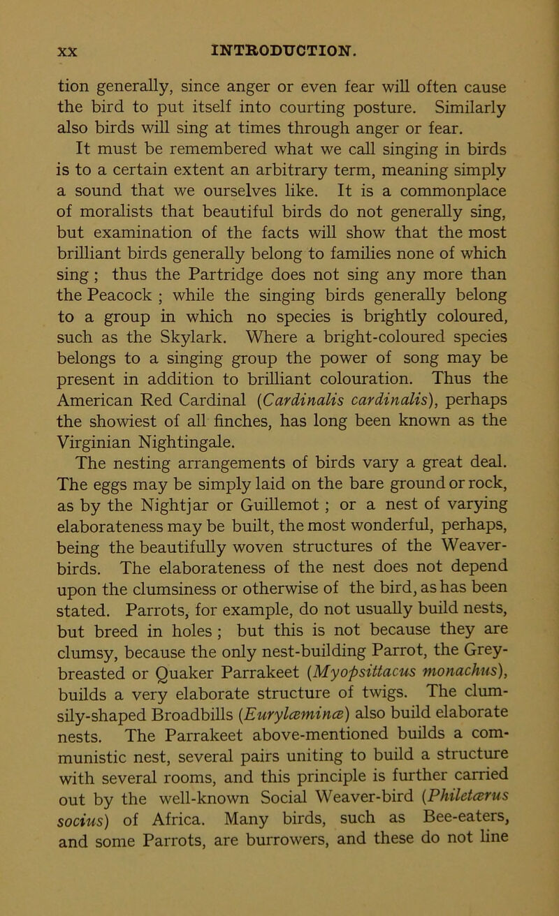 tion generally, since anger or even fear will often cause the bird to put itself into courting posture. Similarly also birds will sing at times through anger or fear. It must be remembered what we call singing in birds is to a certain extent an arbitrary term, meaning simply a sound that we ourselves like. It is a commonplace of moralists that beautiful birds do not generally sing, but examination of the facts will show that the most brilliant birds generally belong to families none of which sing ; thus the Partridge does not sing any more than the Peacock ; while the singing birds generally belong to a group in which no species is brightly coloured, such as the Skylark. Where a bright-coloured species belongs to a singing group the power of song may be present in addition to brilliant colouration. Thus the American Red Cardinal (Cardinalis cardinalis), perhaps the showiest of all finches, has long been known as the Virginian Nightingale. The nesting arrangements of birds vary a great deal. The eggs may be simply laid on the bare ground or rock, as by the Nightjar or Guillemot; or a nest of varying elaborateness may be built, the most wonderful, perhaps, being the beautifully woven structures of the Weaver- birds. The elaborateness of the nest does not depend upon the clumsiness or otherwise of the bird, as has been stated. Parrots, for example, do not usually build nests, but breed in holes ; but this is not because they are clumsy, because the only nest-building Parrot, the Grey- breasted or Quaker Parrakeet (Myopsittacus monachns), builds a very elaborate structure of twigs. The clum- sily-shaped Broadbills (Eurylcemincs) also build elaborate nests. The Parrakeet above-mentioned builds a com- munistic nest, several pairs uniting to build a structure with several rooms, and this principle is further carried out by the well-known Social Weaver-bird (Philetarus socius) of Africa. Many birds, such as Bee-eaters, and some Parrots, are burrowers, and these do not line
