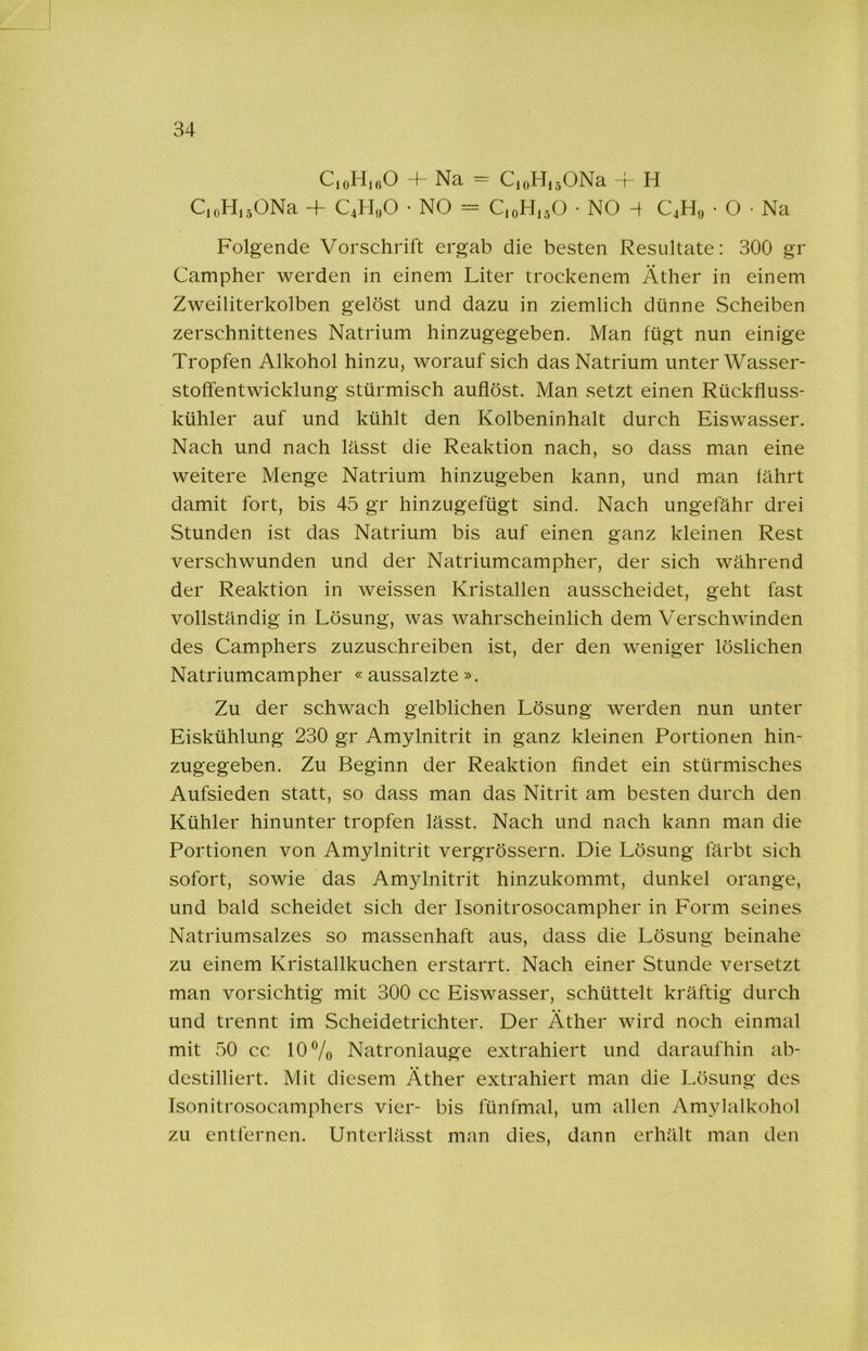 C,oH,ßO H- Na - CioHjäONa 4 H C.oHi^ONa -f C4H„0 • NO - C.oHisO • NO 4 C4H0 • O • Na Folgende Vorschrift ergab die besten Resultate: 300 gr Campher werden in einem Liter trockenem Äther in einem Zweiliterkolben gelöst und dazu in ziemlich dünne Scheiben zerschnittenes Natrium hinzugegeben. Man fügt nun einige Tropfen Alkohol hinzu, worauf sich das Natrium unter Wasser- stoffentwicklung stürmisch auflöst. Man setzt einen Rückfluss- kühler auf und kühlt den Kolbeninhalt durch Eiswasser. Nach und nach lässt die Reaktion nach, so dass man eine weitere Menge Natrium hinzugeben kann, und man fährt damit fort, bis 45 gr hinzugefügt sind. Nach ungefähr drei Stunden ist das Natrium bis auf einen ganz kleinen Rest verschwunden und der Natriumcampher, der sich während der Reaktion in weissen Kristallen ausscheidet, geht fast vollständig in Lösung, was wahrscheinlich dem Verschwinden des Camphers zuzuschreiben ist, der den weniger löslichen Natriumcampher «aussalzte». Zu der schwach gelblichen Lösung werden nun unter Eiskühlung 230 gr Amylnitrit in ganz kleinen Portionen hin- zugegeben. Zu Beginn der Reaktion findet ein stürmisches Aufsieden statt, so dass man das Nitrit am besten durch den Kühler hinunter tropfen lässt. Nach und nach kann man die Portionen von Amylnitrit vergrössern. Die Lösung färbt sich sofort, sowie das Amylnitrit hinzukommt, dunkel orange, und bald scheidet sich der Isonitrosocampher in Form seines Natriumsalzes so massenhaft aus, dass die Lösung beinahe zu einem Kristallkuchen erstarrt. Nach einer Stunde versetzt man vorsichtig mit 300 cc Eiswasser, schüttelt kräftig durch und trennt im Scheidetrichter. Der Äther wird noch einmal mit 50 cc 10 Vo Natronlauge extrahiert und daraufhin ab- destilliert. Mit diesem Äther extrahiert man die Lösung des Isonitrosocamphers vier- bis fünfmal, um allen Amylalkohol zu entfernen. Unterlässt man dies, dann erhält man den