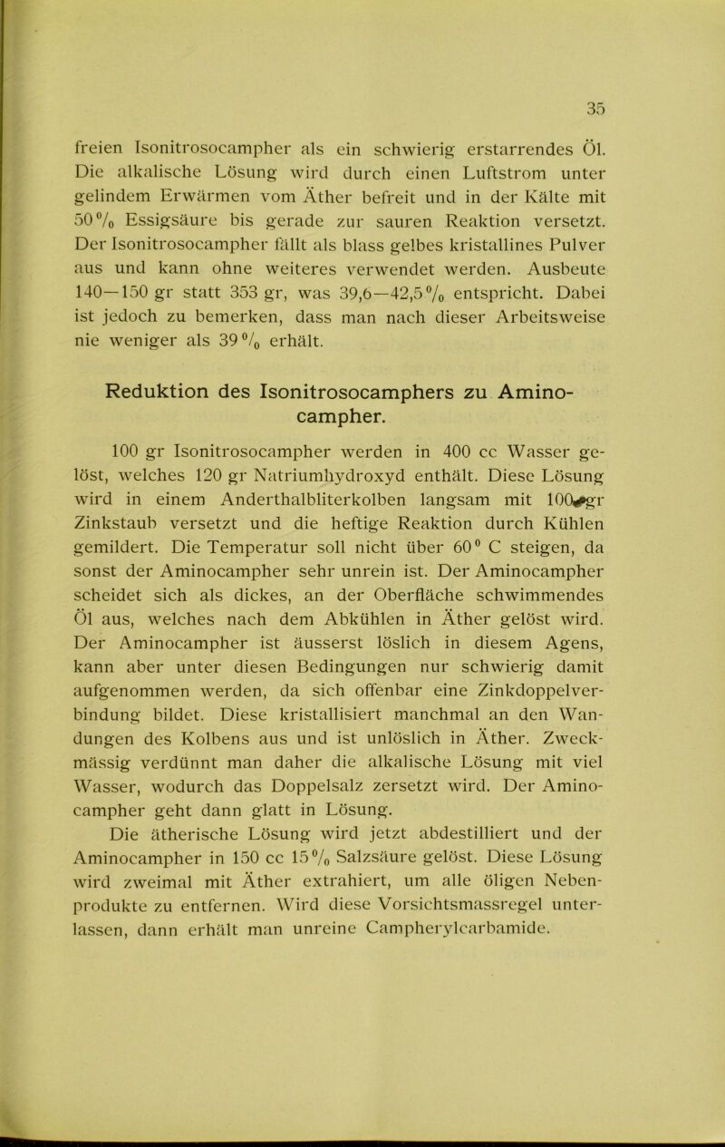 freien Tsonitrosocampher als ein schwierig erstarrendes Öl. Die alkalische Lösung wird durch einen Luftstrom unter gelindem Erwärmen vom Äther befreit und in der Kälte mit 50 7o Essigsäure bis gerade zur sauren Reaktion versetzt. Der Isonitrosocampher ftillt als blass gelbes kristallines Pulver aus und kann ohne weiteres verwendet werden. Ausbeute 140—150 gr statt 353 gr, was 39,6—42,5 Vo entspricht. Dabei ist jedoch zu bemerken, dass man nach dieser Arbeitsweise nie weniger als 39^7 erhält. Reduktion des Isonitrosocamphers zu Amino- campher. 100 gr Isonitrosocampher werden in 400 cc Wasser ge- löst, welches 120 gr Natriumhydroxyd enthält. Diese Lösung wird in einem Anderthalbliterkolben langsam mit lOO^r Zinkstaub versetzt und die heftige Reaktion durch Kühlen gemildert. Die Temperatur soll nicht über 60® C steigen, da sonst der Aminocampher sehr unrein ist. Der Aminocampher scheidet sich als dickes, an der Oberfläche schwimmendes • • • • Ol aus, welches nach dem Abkühlen in Äther gelöst wird. Der Aminocampher ist äusserst löslich in diesem Agens, kann aber unter diesen Bedingungen nur schwierig damit aufgenommen werden, da sich offenbar eine Zinkdoppelver- bindung bildet. Diese kristallisiert manchmal an den Wan- dungen des Kolbens aus und ist unlöslich in Äther. Zweck- mässig verdünnt man daher die alkalische Lösung mit viel Wasser, wodurch das Doppelsalz zersetzt wird. Der Amino- campher geht dann glatt in Lösung. Die ätherische Lösung wird jetzt abdestilliert und der Aminocampher in 150 cc 15®/o Salzsäure gelöst. Diese Lösung wird zweimal mit Äther extrahiert, um alle öligen Neben- produkte zu entfernen. Wird diese Vorsichtsmassregel unter- lassen, dann erhält man unreine Campherylcarbamide.