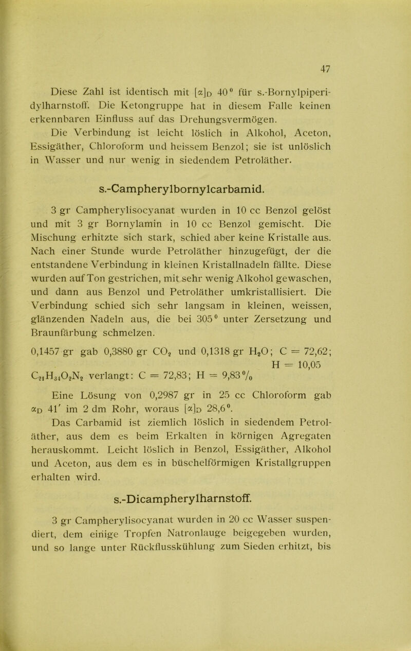 Diese Zahl ist identisch mit [ajo 40® für s.-Bornylpiperi- dylharnstolT. Die Ketongruppe hat in diesem Falle keinen erkennbaren Einfluss auf das Drehungsvermögen. Die Verbindung ist leicht löslich in Alkohol, Aceton, Essigäther, Chloroform und heissem Benzol; sie ist unlöslich in Wasser und nur wenig in siedendem Petroläther. s.-Campherylbornylcarbamicl. 3 gr Campher3disocyanat wurden in 10 cc Benzol gelöst und mit 3 gr Boni3damin in 10 cc Benzol gemischt. Die Mischung erhitzte sich stark, schied aber keine Kristalle aus. Nach einer Stunde wurde Petroläther hinzugefügt, der die entstandene Verbindung in kleinen Kristallnadeln fällte. Diese wurden auf Ton gestrichen, mit sehr wenig Alkohol gewaschen, und dann aus Benzol und Petroläther umkristallisiert. Die Verbindung schied sich sehr langsam in kleinen, weissen, glänzenden Nadeln aus, die bei 305® unter Zersetzung und Braunfärbung schmelzen. 0,1457 gr gab 0,3880 gr CO.^ und 0,1318 gr HgO; C = 72,62; H -- 10,05 verlangt: C = 72,83; H = 9,83®/o Eine Lösung von 0,2987 gr in 25 cc Chloroform gab ccd 4L im 2 dm Rohr, woraus [c(]d 28,6®. Das Carbamid ist ziemlich löslich in siedendem Petrol- äther, aus dem es beim Erkalten in körnigen Agregaten herauskommt. Leicht löslich in Benzol, Essigäther, Alkohol und Aceton, aus dem es in büschelförmigen Kristallgruppen erhalten wird. s.-Dicampherylharnstoff. 3 gr Campherylisocyanat wurden in 20 cc Wasser suspen- diert, dem einige Tropfen Natronlauge beigegeben wurden, und so lange unter Rückflusskühlung zum Sieden erhitzt, bis /