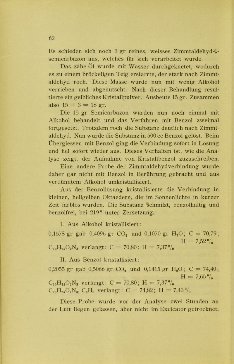 Es schieden sich noch 3 gr reines, weisses Zimmtaldehyd-']>- semicarbazon aus, welches für sich verarbeitet wurde. Das zähe Öl wurde mit Wasser durchgeknetet, wodurch es zu einem bröckeligen Teig erstarrte, der stark nach Zimmt- aldehyd roch. Diese Masse wurde nun mit wenig Alkohol verrieben und abgenutscht. Nach dieser Behandlung resul- tierte ein gelbliches Kristallpulver. Ausbeute 15 gr. Zusammen also 15 -f 3 = 18 gr. Die 15 gr Semicarbazon wurden nun noch einmal mit Alkohol behandelt und das Verfahren mit Benzol zweimal fortgesetzt. Trotzdem roch die Substanz deutlich nach Zimmt- aldehyd. Nun wurde die Substanz in 500 cc Benzol gelöst. Beim Übergiessen mit Benzol ging die Verbindung sofort in Lösung und fiel sofort wieder aus. Dieses Verhalten ist, wie die Ana- lyse zeigt, der Aufnahme von Kristallbenzol zuzuschreiben. Eine andere Probe der Zimmtaldehydverbindung wurde daher gar nicht mit Benzol in Berührung gebracht und aus verdünntem Alkohol umkristallisiert. Aus der Benzollösung kristallisierte die Verbindung in kleinen, hellgelben Oktaedern, die im Sonnenlichte in kurzer Zeit farblos wurden. Die Substanz schmilzt, benzolhaltig und benzolfrei, bei 219® unter Zersetzung. I. Aus Alkohol kristallisiert: 0,1578 gr gab 0,4096 gr CO2 und 0,1070 gr H2O; C = 70,79; H = 7,52 ®/o C20H25O2N3 verlangt: C = 70,80: H = 7,377o II. Aus Benzol kristallisiert: 0,2055 gr gab 0,5066 gr CO2 und 0,1415 gr HgO; C = 74,40; PI _ y C20H25O2N3 verlangt: C = 70,80; H = 7,37®/o C20H05O2N3, QHß verlangt: C = 74,82; H = 7,43 ®/o Diese Probe wurde vor der Analyse zwei Stunden an der Luft liegen gelassen, aber nicht im Excicator getrocknet.