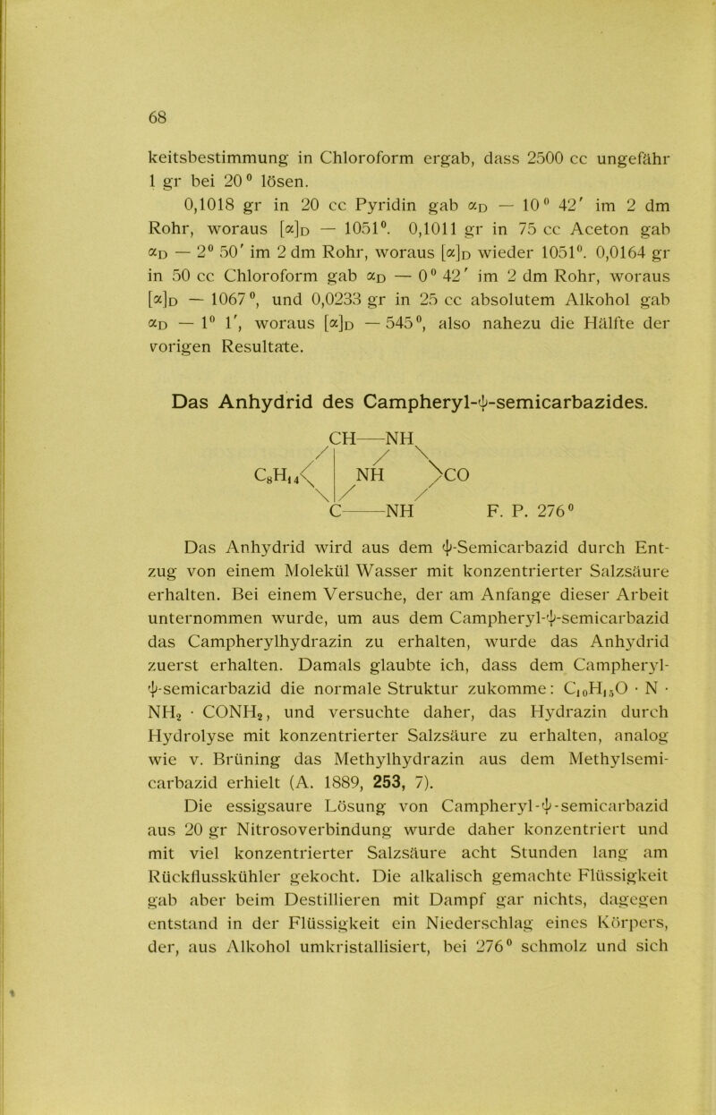 keitsbestimmung in Chloroform ergab, dass 2500 cc ungefähr 1 gr bei 20® lösen. 0,1018 gr in 20 cc Pyridin gab «d — 10® 42' im 2 dm Rohr, woraus [ajo — 1051®. 0,1011 gr in 75 cc Aceton gab «D — 2® 50' im 2 dm Rohr, woraus [ajo wieder 1051®. 0,0164 gr in 50 cc Chloroform gab — 0® 42' im 2 dm Rohr, woraus [a]o — 1067®, und 0,0233 gr in 25 cc absolutem Alkohol gab «D — 1® 1', woraus [a]o —545®, also nahezu die Hälfte der \^origen Resultate. Das Anhydrid des Campheryl-4^-semicarbazides. CH NH ,/ / \ QH,4< NH 3cO \ / / C NH F. P. 276 Das Anhydrid wird aus dem 4'-Semicarbazid durch Ent- zug von einem Molekül Wasser mit konzentrierter Salzsäure erhalten. Bei einem Versuche, der am Anfänge dieser Arbeit unternommen wurde, um aus dem Campheryl-'J^-semicarbazid das Campherylhydrazin zu erhalten, wurde das Anhydrid zuerst erhalten. Damals glaubte ich, dass dem Campheiyl- 'J^-semicarbazid die normale Struktur zukomme: C10H15O • N • NHo • CONH2, und versuchte daher, das Hydrazin durch Hydrolyse mit konzentrierter Salzsäure zu erhalten, analog wie V. Brüning das Methylhydrazin aus dem Methylsemi- carbazid erhielt (A. 1889, 253, 7). Die essigsaure Lösung von Campheryl-^-semicarbazid aus 20 gr Nitrosoverbindung wurde daher konzentriert und mit viel konzentrierter Salzsäure acht Stunden lang am Rückflusskühler gekocht. Die alkalisch gemachte Flüssigkeit gab aber beim Destillieren mit Dampf gar nichts, dagegen entstand in der Flüssigkeit ein Niederschlag eines Körpers, der, aus Alkohol umkristallisiert, bei 276® schmolz und sich