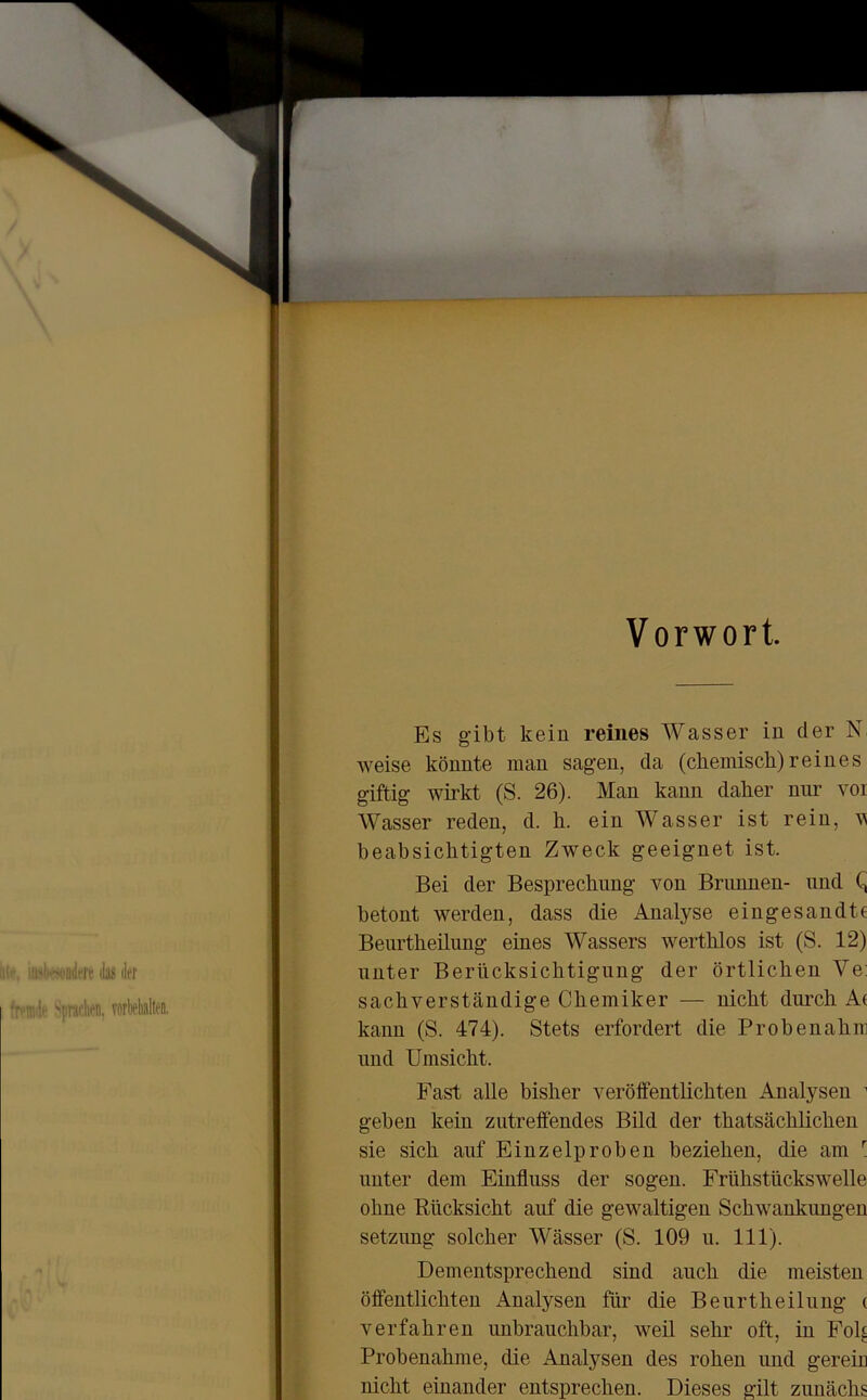 Vorwort Es gibt kein reines Wasser in der N; weise könnte man sagen, da (chemisch)reines giftig wirkt (S. 26). Man kann daher nur vor Wasser reden, d. h. ein Wasser ist rein, v beabsichtigten Zweck geeignet ist. Bei der Besprechung von Brunnen- und C, betont werden, dass die Analyse eingesandte Beurtheilung eines Wassers werthlos ist (S. 12) unter Berücksichtigung der örtlichen Ve: sachverständige Chemiker — nicht durch Ae kann (S. 474). Stets erfordert die Probenahm und Umsicht. Fast alle bisher veröffentlichten Analysen 1 geben kein zutreffendes Bild der thatsäclilichen sie sich auf Einzelproben beziehen, die am r unter dem Einfluss der sogen. Frühstückswelle ohne Rücksicht auf die gewaltigen Schwankungen setznng solcher Wässer (S. 109 u. 111). Dementsprechend sind auch die meisten öffentlichten Analysen für die Beurtheilung ( verfahren unbrauchbar, weil sehr oft, in Fol^ Probenahme, die Analysen des rohen und gerein nicht einander entsprechen. Dieses gilt zunäclis