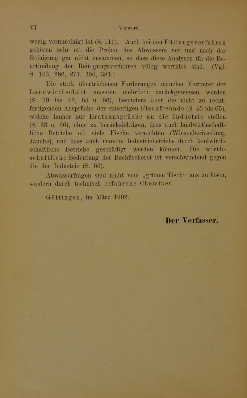 wenig verunreinigt ist (S. 111). Auch bei den Fällungsverfahren gehören sehr oft die Proben des Abwassers vor und nach der Reinigung gar nicht zusammen, so dass diese Analysen für die Be- urtheilung der Reinigungsverfahren völlig werthlos sind. (Vgl. S. 143, 266, 271, 350, 381.) Die stark übertriebenen Forderungen mancher Vertreter der Landwirthschaft mussten mehrfach zurückgewiesen werden (S. 39 bis 42, 65 u. 66), besonders aber die nicht zu recht- fertigenden Ansprüche der einseitigen Fisclifreuude (S. 45 bis 65), welche immer nur Eratzansprüche an die Industrie stellen (8. 63 u. 66), ohne zu berücksichtigen, dass auch landwirthschaft- liche Betriebe oft viele Fische vernichten (Wiesenberieselung, Jauche), und dass auch manche Industriebetriebe durch laudwirth- schaftliche Betriebe geschädigt werden können. Die wirtli- Scha ft liehe Bedeutung der Bachfischerei ist verschwindend gegen die der Industrie (S. 66). Abwasserfragen sind nicht vom „grünen Tisch“ aus zu lösen, sondern durch technisch erfahrene Chemiker. Göttingen, im März 1902. Der Verfasser.