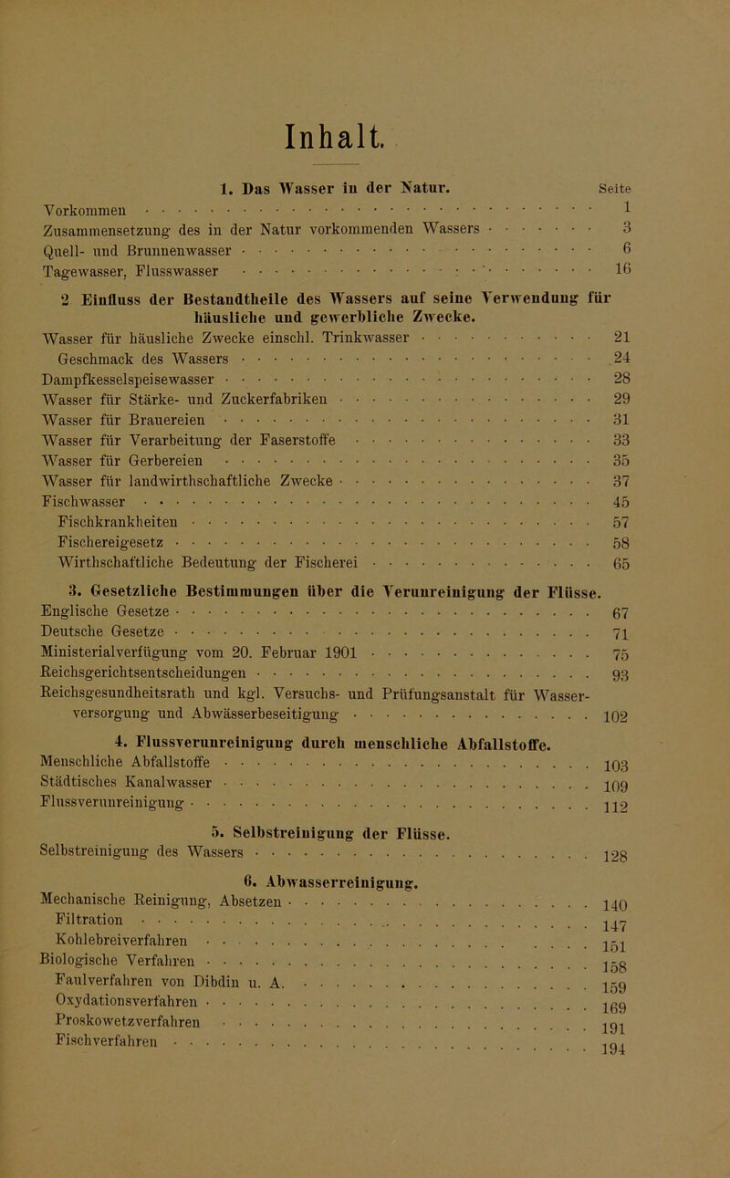 Inhalt. 1. Das Wasser in der Natur. Seite Vorkommen 1 Zusammensetzung- des in der Natur vorkommenden Wassers 3 Quell- und Brunnenwasser 6 Tagewasser, Flusswasser 16 2 Einfluss der Bestandteile des Wassers auf seine Verwendung für häusliche und gewerbliche Zwecke. Wasser für häusliche Zwecke einschl. Trinkwasser 21 Geschmack des Wassers 24 Dampfkesselspeisewasser • - 28 Wasser für Stärke- und Zuckerfabriken 29 Wasser für Brauereien 31 Wasser für Verarbeitung der Faserstoffe 33 Wasser für Gerbereien 35 Wasser für landwirtschaftliche Zwecke 37 Fischwasser 45 Fischkrankheiten 57 Fischereigesetz 58 Wirtschaftliche Bedeutung der Fischerei 65 3. Gesetzliche Bestimmungen über die Verunreinigung der Flüsse. Englische Gesetze 67 Deutsche Gesetze 71 Ministerialverfügung vom 20. Februar 1901 75 Reichsgerichtsentscheidungen 93 Reichsgesundheitsrath und kgl. Versuchs- und Prüfungsanstalt für Wasser- versorgung und Abwässerbeseitigung 102 4. Fluss Verunreinigung durch menschliche Abfallstoffe. Menschliche Abfallstoffe 103 Städtisches Kanalwasser 109 Flussverunreinigung 5. Selbstreinigung der Flüsse. Selbstreinigung des Wassers 128 6. Abwasserreinigung. Mechanische Reinigung, Absetzen Filtration 140 147 Kohlebreiverfahren Biologische Verfahren Faulverfahren von Dibdin u. A Oxydationsverfahren Proskowetzverfahren .... Fisch verfahren 151 158 159 169 191 194