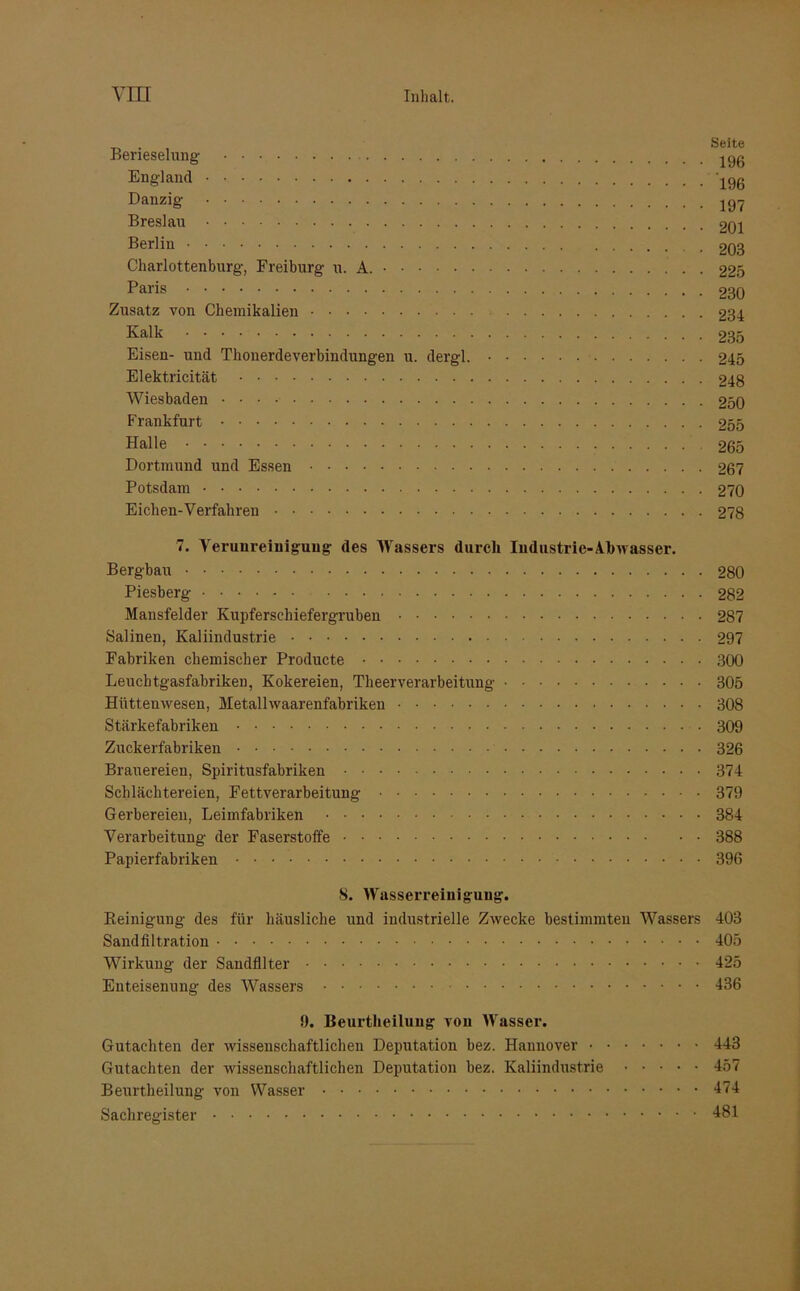 . Seite Berieselung jgß England 196 Danzig Breslau 201 Berliu 203 Charlottenburg, Freiburg u. A. 223 Paris 230 Zusatz von Chemikalien 234 Kalk 235 Eisen- und Thonerdeverbindungen u. dergl. 245 Elektricität 248 Wiesbaden 250 Frankfurt 255 Halle 265 Dortmund und Essen 267 Potsdam 270 Eichen-Verfahren 278 7. Verunreinigung des Wassers durch Industrie-Abwasser. Bergbau 280 Piesberg 282 Mansfelder Kupferschiefergruben 287 Salinen, Kaliindustrie 297 Fabriken chemischer Producte 300 Leucbtgasfabriken, Kokereien, Theerverarbeitung 305 Hüttenwesen, Metalhvaarenfabriken 308 Stärkefabriken • 309 Zuckerfabriken 326 Brauereien, Spiritusfabriken 374 Schlächtereien, Fettverarbeitung 379 Gerbereien, Leimfabriken 384 Verarbeitung der Faserstoffe 388 Papierfabriken 396 8. Wasserreiuiguug. Beinigung des für häusliche und industrielle Zwecke bestimmten Wassers 403 Sandfiltration 405 Wirkung der Sandfilter 425 Enteisenung des Wassers 436 9. Beurtheiluug von Wasser. Gutachten der wissenschaftlichen Deputation bez. Hannover 443 Gutachten der wissenschaftlichen Deputation bez. Kaliindustrie 457 Beurtkeilung von Wasser 474 Sachregister 481