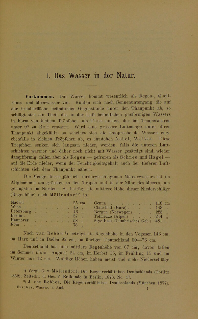 Vorkommen. Das Wasser kommt wesentlich als Regen-, Quell- Fluss- und Meerwasser vor. Kühlen sich nach Sonnenuntergang die auf der Erdoberfläche befindlichen Gegenstände unter den Thanpunkt ab, so schlägt sich ein Theil des in der Luft befindlichen gasförmigen Wassers in Form von kleinen Tröpfchen als Th au nieder, der hei Temperaturen unter 0° zu Reif erstarrt. Wird eine grössere Luftmenge unter ihren Thaupunkt abgekühlt, so scheidet sich die entsprechende Wassermenge ebenfalls in kleinen Tröpfchen ah, es entstehen Nebel, Wolken. Diese Tröpfchen senken sich langsam nieder, werden, falls die unteren Luft- schichten wärmer und daher noch nicht mit Wasser gesättigt sind, wieder dampfförmig, fallen aber als Regen — gefroren als Schnee und Hagel — auf die Erde nieder, wenn der Feuchtigkeitsgehalt auch der tieferen Luft- schichten sich dem Thaupunkt nähert. Die Menge dieses jährlich niedergeschlagenen Meteorwassers ist im Allgemeinen am grössten in den Tropen und in der Nähe des Meeres, am geringsten im Norden. So beträgt die mittlere Höhe dieser Niederschläge (Regenhöhe) nach Möllendorf1) in: Madrid .... . . . 25 cm Wien . . . 45 ,. Petersburg . . . . ... 46 „ Berlin . . . . . . 57 .. Hannover . . . . . . 58 ,. Rom ... 78 „ Genua 118 cm Clausthal (Harz) 143 ,, Bergen (Norwegen) .... 225 ,, Tolmezzo (Alpen) .... 244 ,. Stye-Pass (Cumbrisches Geb) 481 .. Nach van Rebber2) beträgt die Regenhöhe in den Vogesen 146 cm, im Harz und in Baden 92 cm, im übrigen Deutschland 50—76 cm. Deutschland hat eine mittlere Regenhöhe von 67 cm; davon fallen im Sommer (Juni—August) 24 cm, im Herbst 16, im Frühling 15 und im Winter nur 12 cm. Waldige Höhen haben meist viel mehr Niederschläge 0 Vergl. G. v. Möllendorf, Die Regenverhältnisse Deutschlands (Görlitz 1862); Zeitschr. d. Ges. f. Erdkunde in Berlin, 1878, No. 47. 2) J. van Rebber, Die Regenverhältnisse Deutschlands (München 1877). Fischer, Wasser. 3. Auü. i