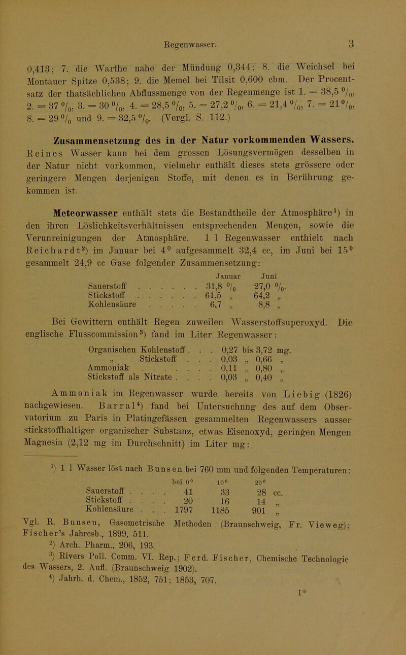 0,413: 7. die Warthe nahe der Mündung 0,344; 8. die Weichsel bei Montaner Spitze 0,538; 9. die Memel bei Tilsit 0.600 cbm. Der Procent- satz der thatsächlichen Abflussmenge von der Regenmenge ist 1. = 38,5 °/0, 2. = 37 o/0, 3. = 30 °/0, 4. = 28,5 °/0, 5. -= 27,2 %, 6. = 21,4 %, 7. = 21 °/0, 8. = 29 °/0 und 9. = 32,5 °/0. (Vergl. S. 112.) Zusammensetzung des in der Natur vorkommenden Wassers. Reines Wasser kann bei dem grossen Lösungsvermögen desselben in der Natur nicht Vorkommen, vielmehr enthält dieses stets grössere oder geringere Mengen derjenigen Stoffe, mit denen es in Berührung ge- kommen ist. Meteorwasser enthält stets die Bestandtheile der Atmosphäre1) in den ihren Löslichkeitsverhältnissen entsprechenden Mengen, sowie die Verunreinigungen der Atmosphäre. 1 1 Regenwasser enthielt nach Reichardt2) im Januar bei 4° aufgesammelt 32,4 cc, im Juni bei 15° gesammelt 24,9 cc Gase folgender Zusammensetzung: Januar Juni Sauerstoff 31,8 °/0 27,0 °/0. Stickstoff 61,5 „ 64,2 „ Kohlensäure 6,7 „ 8,8 „ Bei Gewittern enthält Regen zuweilen Wasserstoffsuperoxyd. Die englische Flusscommission3) fand im Liter Regenwasser: Organischen Kohlenstoff . . . 0,27 bis 3,72 mg. „ Stickstoff . . . 0,03 „ 0,66 „ Ammoniak 0,11 .. 0,80 „ Stickstoff als Nitrate .... 0,03 „ 0,40 ,, Ammoniak im Regenwasser wurde bereits von Liebig (1826) nachgewiesen. Barral4) fand bei Untersuchnng des auf dem Obser- vatorium zu Paris in Platingefässen gesammelten Regenwassers ausser stickstoffhaltiger organischer Substanz, etwas Eisenoxyd, geringen Mengen Magnesia (2,12 mg im Durchschnitt) im Liter mg: J) 1 1 Wasser löst nach Bunsen bei 760 mm und folgenden Temperaturen: bei 0° 10° 20° Sauerstoff . . . . 41 33 28 cc. Stickstoff . . . . 20 16 14 „ Kohlensäure . . . 1797 1185 901 „ Vgl. R. Bunsen, Gasometrische Methoden (Braunschweig, Fr. Vieweg): Fischer’s Jahresb., 1899, 511. 2) Arch. Pharm., 206, 193. j Rivers Poll. Comm. VI. Rep.; Ferd. Fischer, Chemische Technologie des Wassers, 2. Aufl. (Braunschweig 1902). 4) Jahrb. d. Chem., 1852, 751; 1853, 707. 1*