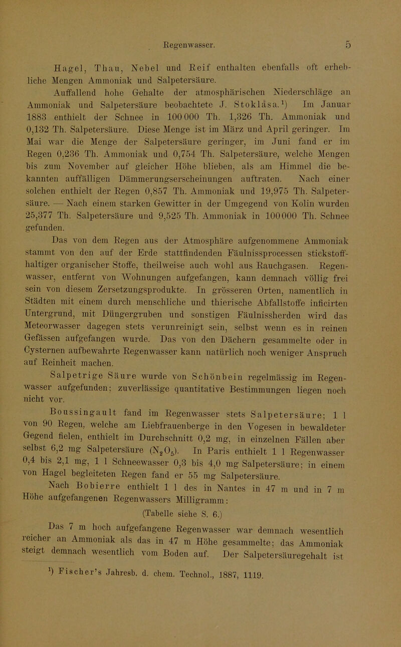 Hagel, Thau, Nebel und Reif enthalten ebenfalls oft erheb- liche Mengen Ammoniak und Salpetersäure. Aulfallend hohe Gehalte der atmosphärischen Niederschläge an Ammoniak und Salpetersäure beobachtete J. Stokläsa.1) Im Januar 1883 enthielt der Schnee in 100 000 Th. 1,326 Th. Ammoniak und 0,132 Th. Salpetersäure. Diese Menge ist im März und April geringer. Im Mai war die Menge der Salpetersäure geringer, im Juni fand er im Regen 0,236 Th. Ammoniak und 0,754 Th. Salpetersäure, welche Mengen bis zum November auf gleicher Höhe blieben, als am Himmel die be- kannten auffälligen Dämmerungserscheinungen auftraten. Nach einer solchen enthielt der Regen 0,857 Th. Ammoniak und 19,975 Th. Salpeter- säure. — Nach einem starken Gewitter in der Umgegend von Kolin wurden 25,377 Th. Salpetersäure und 9,525 Th. Ammoniak in 100000 Th. Schnee gefunden. Das von dem Regen aus der Atmosphäre aufgenommene Ammoniak stammt von den auf der Erde stattfindenden Fäulnissprocessen stickstoff- haltiger organischer Stoffe, theilweise auch wohl aus Rauchgasen. Regen- wasser, entfernt von Wohnungen aufgefangen, kann demnach völlig frei sein von diesem Zersetzungsprodukte. In grösseren Orten, namentlich in Städten mit einem durch menschliche und thierische Abfallstoffe inficirten Untergrund, mit Düngergruben und sonstigen Fäulnissherden wird das Meteorwasser dagegen stets verunreinigt sein, selbst wenn es in reinen Gefässen aufgefangen wurde. Das von den Dächern gesammelte oder in Cysternen aufbewahrte Regenwasser kann natürlich noch weniger Anspruch auf Reinheit machen. Salpetrige Säure wurde von Schönbein regelmässig im Regen- wasser aufgefunden; zuverlässige quantitative Bestimmungen liegen noch nicht vor. Boussingault fand im Regenwasser stets Salpetersäure; 1 1 von 90 Regen, welche am Liebfrauenberge in den Vogesen in bewaldeter Gegend fielen, enthielt im Durchschnitt 0,2 mg, in einzelnen Fällen aber selbst 6,2 mg Salpetersäure (N205). In Paris enthielt 1 1 Regenwasser 0,4 bis 2,1 mg, 1 1 Schneewasser 0,3 bis 4,0 mg Salpetersäure; in einem von Hagel begleiteten Regen fand er 55 mg Salpetersäure. Nach Bobierre enthielt 1 1 des in Nantes in 47 m und in 7 m Höhe aufgefangenen Regenwassers Milligramm: (Tabelle siehe S. 6.) Das 7 m hoch aufgefangene Regenwasser war demnach wesentlich reicher an Ammoniak als das in 47 m Höhe gesammelte; das Ammoniak steigt demnach wesentlich vom Boden auf. Der Salpetersäuregehalt ist ') Fischer’s Jahresb. d. ehern. Technol., 1887, 1119.