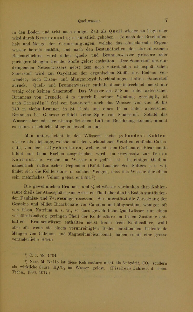 in (len Boden und tritt nach einiger Zeit als Quell wieder zu I age oder wird durch Brunnenanlagen künstlich gehoben. Je nach der Beschaffen- heit und Menge der Verunreinigungen, welche das einsickernde Regen- wasser bereits enthält, und nach den Bestarultheilen der durchflossenen Bodenschichten wird daher Quell- und Brunnenwasser grössere oder geringere Mengen fremder Stolfe gelöst enthalten. Der Sauerstoff des ein- dringenden Meteorwassers nebst dem noch zutretenden atmosphärischen Sauerstoff wird zur Oxydation der organischen Stoffe des Bodens ver- wendet ; auch Eisen- und Manganoxydulverbindungen halten Sauerstoff zurück. Quell- und Brunnenwasser enthält dementsprechend meist nur wenig oder keinen Sauerstoff. Das Wasser des 548 m tiefen artesischen Brunnens von Grenelle, 4 m unterhalb seiner Mündung geschöpft, ist nach Girardin1) frei von Sauerstoff; auch das Wasser von vier 60 bis 140 m tiefen Brunnen in St. Denis und eines 11 m tiefen artesischen Brunnens bei Gonesse enthielt keine Spur von Sauerstoff. Sobald das Wasser aber mit der atmosphärischen Luft in Berührung kommt, nimmt es sofort erhebliche Mengen desselben auf. Man unterscheidet in den Wässern meist gebundene Kohlen- säure als diejenige, welche mit den vorhandenen Metallen einfache Carbo- nate, von der halbgebundenen, welche mit den Carbonaten Biearbonate bildet und beim Kochen ausgetrieben wird, im Gegensatz zur freien Kohlensäure, welche im Wasser nur gelöst ist. In einigen Quellen, namentlich vulkanischer Gegenden (Eifel, Laacher See, Selters u. s. w.), findet sich die Kohlensäure in solchen Mengen, dass das Wasser derselben sein mehrfaches Volum gelöst enthält.2) Die gewöhnlichen Brunnen- und Quellwässer verdanken ihre Kohlen- säure theils der Atmosphäre, zum grössten Theil aber den im Boden stattflnden- den Fäulniss- und Verwesungsprocessen. Sie unterstützt die Zersetzung der Gesteine und bildet Biearbonate von Calcium und Magnesium, weniger oft von Eisen, Natrium u. s. w., so dass gewöhnliche Quellwässer nur einen verhältnissmässig geringen Theil der Kohlensäure im freien Zustande ent- halten. Brunnenwässer enthalten meist keine freie Kohlensäure, wohl aber oft, wenn sie einem verunreinigten Boden entstammen, bedeutende Mengen von Calcium- und Magnesiumbicarbonat, haben somit eine grosse veränderliche Härte. J) C. r. 78, 1704. J) Nach M. Ballo ist diese Kohlensäure nicht als Auhydrit, C02, sondern als wirkliche Säure, H2C03 im Wasser gelöst, (Fischer’s Jahresb. d chem Techn., 1888, 1017.)