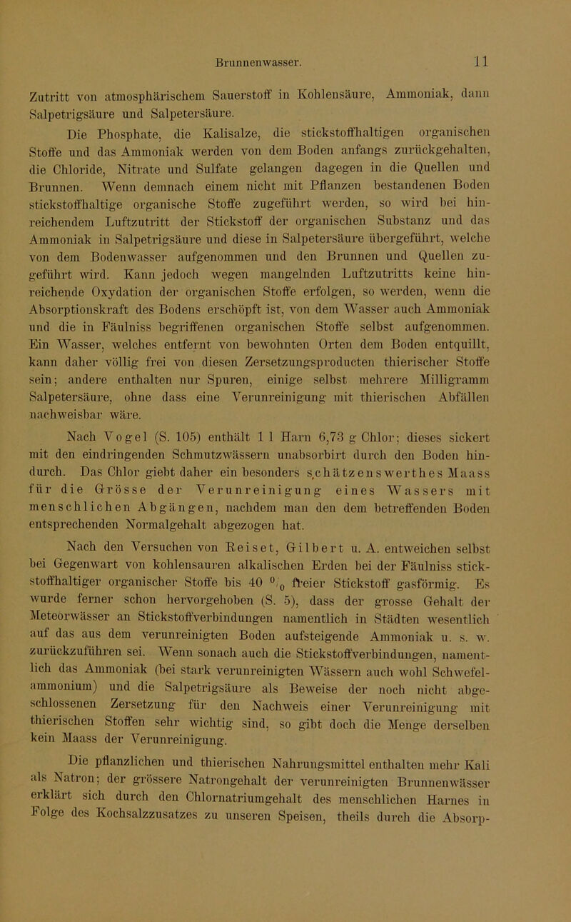 Zutritt von atmosphärischem Sauerstoff in Kohlensäure, Ammoniak, dann Salpetrigsäure und Salpetersäure. Die Phosphate, die Kalisalze, die stickstoffhaltigen organischen Stoffe und das Ammoniak werden von dem Boden anfangs zurückgehalten, die Chloride, Nitrate und Sulfate gelangen dagegen in die Quellen und Brunnen. Wenn demnach einem nicht mit Pflanzen bestandenen Boden stickstoffhaltige organische Stoffe zugeführt werden, so wird hei hin- reichendem Luftzutritt der Stickstoff der organischen Substanz und das Ammoniak in Salpetrigsäure und diese in Salpetersäure übergeführt, welche von dem Bodenwasser aufgenommen und den Brunnen und Quellen zu- geführt wird. Kann jedoch wegen mangelnden Luftzutritts keine hin- reichende Oxydation der organischen Stoffe erfolgen, so werden, wenn die Absorptionskraft des Bodens erschöpft ist, von dem Wasser auch Ammoniak und die in Fäulniss begriffenen organischen Stoffe selbst aufgenommen. Ein Wasser, welches entfernt von bewohnten Orten dem Boden entquillt, kann daher völlig frei von diesen Zersetzungsproducten thierischer Stoffe sein; andere enthalten nur Spuren, einige selbst mehrere Milligramm Salpetersäure, ohne dass eine Verunreinigung mit thierischen Abfällen nachweisbar wäre. Nach Vogel (S. 105) enthält 1 1 Harn 6,73 g Chlor; dieses sickert mit den eindringenden Schmutz wässern unabsorbirt durch den Boden hin- durch. Das Chlor giebt daher ein besonders schätzen swerthes Maass für die Grösse der Verunreinigung eines Wassers mit menschlichen Abgängen, nachdem man den dem betreffenden Boden entsprechenden Normalgehalt abgezogen hat. Nach den Versuchen von Reiset, Gilbert u. A. entweichen selbst bei Gegenwart von kohlensauren alkalischen Erden bei der Fäulniss stick- stoffhaltiger organischer Stoffe bis 40 °/0 freier Stickstoff gasförmig. Es wurde ferner schon hervorgehoben (S. 5), dass der grosse Gehalt der Meteorwässer an Stickstoffverbindungen namentlich in Städten wesentlich auf das aus dem verunreinigten Boden aufsteigende Ammoniak u. s. w. zurückzuführen sei. Wenn sonach auch die Stickstoffverbindungen, nament- lich das Ammoniak (bei stark verunreinigten Wässern auch wohl Schwefel- ammonium) und die Salpetrigsäure als Beweise der noch nicht abge- schlossenen Zersetzung für den Nachweis einer Verunreinigung mit thierischen Stoffen sehr wichtig sind, so gibt doch die Menge derselben kein Maass der Verunreinigung. Die pflanzlichen und thierischen Nahrungsmittel enthalten mehr Kali als Natron; der grössere Natrongehalt der verunreinigten Brunnenwässer erklärt sich durch den Chlornatriumgehalt des menschlichen Harnes in Folge des Kochsalzzusatzes zu unseren Speisen, theils durch die Absorp-