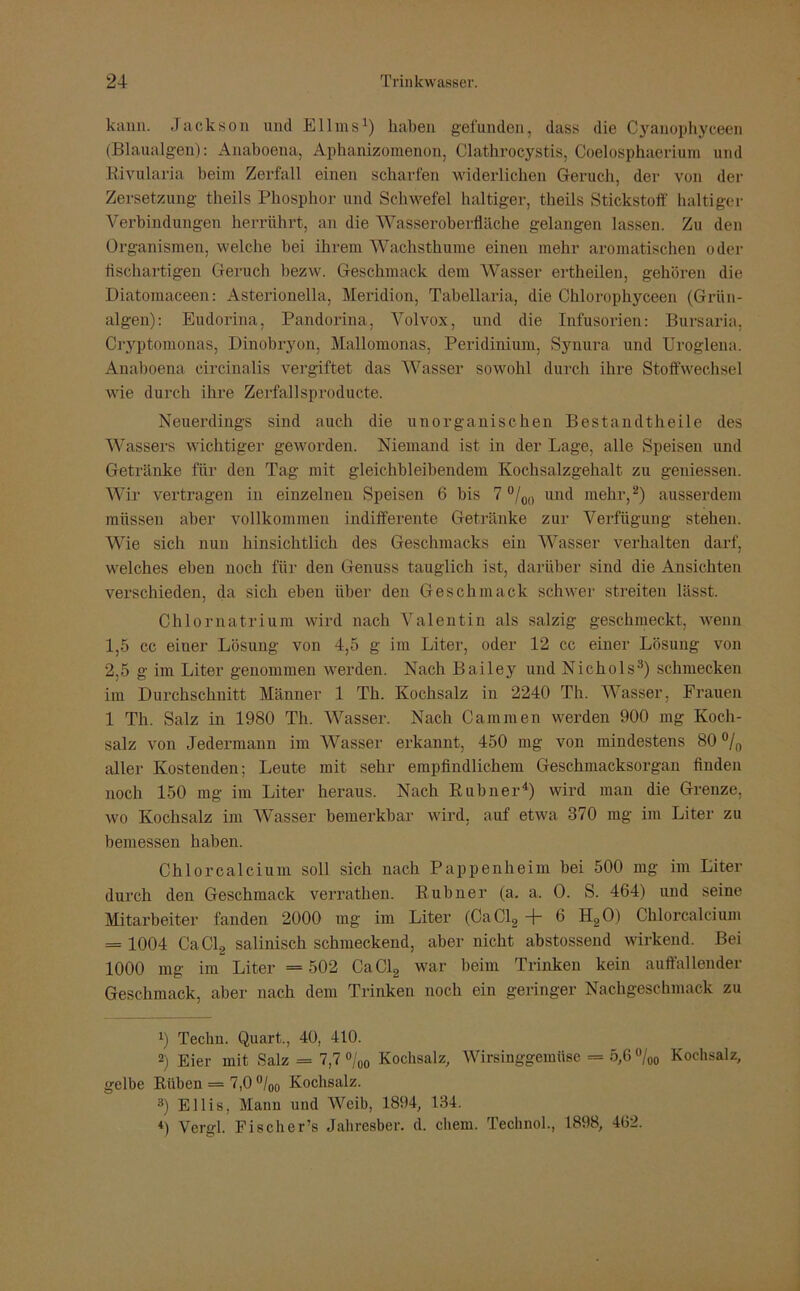 kann. Jackson und Ellins1) haben gefunden, dass die Cyanophyceen (Blaualgen): Anaboena, Aphanizomenon, Clathrocystis, Coelosphaerium und Rivularia beim Zerfall einen scharfen widerlichen Geruch, der von der Zersetzung theils Phosphor und Schwefel haltiger, theils Stickstoff haltiger Verbindungen herrührt, an die Wasseroberfläche gelangen lassen. Zu den Organismen, welche bei ihrem Wachsthuine einen mehr aromatischen oder tischartigen Geruch bezw. Geschmack dem Wasser ertheilen, gehören die Diatomaeeen: Asterionelia, Meridion, Tabellaria, die Chlorophyceen (Grün- algen): Eudorina, Pandorina, Volvox, und die Infusorien: Bursaria, Cryptomonas, Dinobryon, Mallomonas, Peridinium, Synura und Uroglena. Anaboena eircinalis vergiftet das Wasser sowohl durch ihre Stoffwechsel wie durch ihre Zerfallsproducte. Neuerdings sind auch die unorganischen Bestandteile des Wassers wichtiger geworden. Niemand ist in der Lage, alle Speisen und Getränke für den Tag mit gleichbleibendem Kochsalzgehalt zu gemessen. Wir vertragen in einzelnen Speisen 6 bis 7 °/00 und mehr,2) ausserdem müssen aber vollkommen indifferente Getränke zur Verfügung stehen. Wie sich nun hinsichtlich des Geschmacks ein Wasser verhalten darf, welches eben noch für den Genuss tauglich ist, darüber sind die Ansichten verschieden, da sich eben über den Geschmack schwer streiten lässt. Chlornatrium wird nach Valentin als salzig geschmeckt, wenn 1.5 cc eiuer Lösung von 4,5 g im Liter, oder 12 cc einer Lösung von 2.5 g im Liter genommen werden. Nach Bailey und Nichols3) schmecken im Durchschnitt Männer 1 Th. Kochsalz in 2240 Th. Wasser, Frauen 1 Th. Salz in 1980 Th. Wasser. Nach Gammen werden 900 mg Koch- salz von Jedermann im Wasser erkannt, 450 mg von mindestens 80 °/0 aller Kostenden; Leute mit sehr empfindlichem Geschmacksorgan finden noch 150 mg im Liter heraus. Nach Rubner4) wird man die Grenze, wo Kochsalz im Wasser bemerkbar wird, auf etwa 370 mg im Liter zu bemessen haben. Chlorcalcium soll sich nach Pappenheim bei 500 mg im Liter durch den Geschmack verrathen. Rubner (a. a. 0. S. 464) und seine Mitarbeiter fanden 2000 mg im Liter (CaCl2 + 6 H20) Chlorcalcium = 1004 CaCl2 salinisch schmeckend, aber nicht abstossend wirkend. Bei 1000 mg im Liter = 502 CaCl2 war beim Trinken kein auffallender Geschmack, aber nach dem Trinken noch ein geringer Nachgeschmack zu 1) Techu. Quart., 40, 410. 2) Eier mit Salz = 7,7 °/00 Kochsalz, Wirsinggemüse = 5,6 °/00 Kochsalz, gelbe Rüben = 7,0 °/00 Kochsalz. 3) Ellis, Mann und Weib, 1894, 134. *) Vergl. Fischers Jahresber. d. ehern. Technol., 1898, 462.