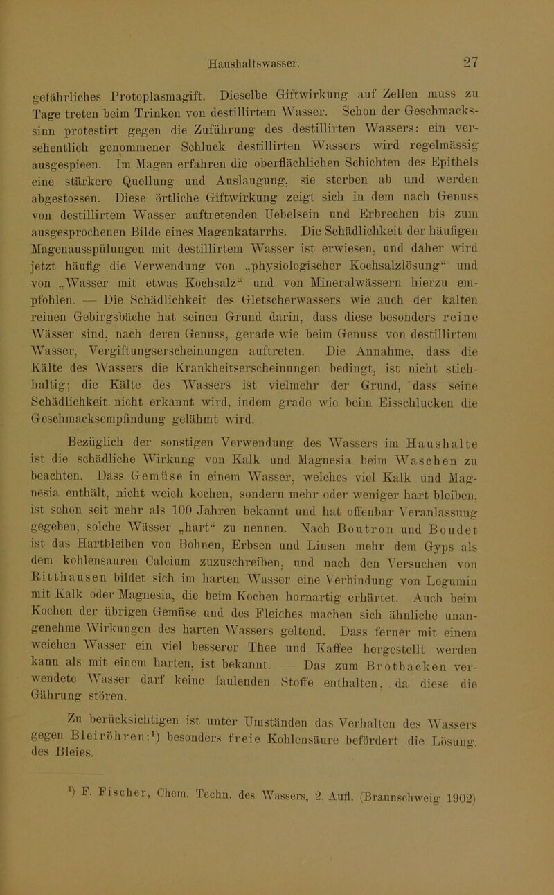 gefährliches Protoplasmagift. Dieselbe Giftwirkung aut Zellen muss zu Tage treten beim Trinken von destillirtem Wasser. Schon der Geschmacks- sinn protestirt gegen die Zuführung des destillirten Wassers: ein ver- sehentlich genommener Schluck destillirten Wassers wird regelmässig ausgespieen. Im Magen erfahren die oberflächlichen Schichten des Epithels eine stärkere Quellung und Auslaugung, sie sterben ah und werden abgestossen. Diese örtliche Giftwirkung zeigt sich in dem nach Genuss von destillirtem Wasser auftretenden Uebelsein und Erbrechen bis zum ausgesprochenen Bilde eines Magenkatarrhs. Die Schädlichkeit der häufigen Magenausspülungen mit destillirtem Wasser ist erwiesen, und daher wird jetzt häufig die Verwendung von „physiologischer Kochsalzlösung“ und von „Wasser mit etwas Kochsalz“ und von Mineralwässern hierzu em- pfohlen. — Die Schädlichkeit des Gletscherwassers wie auch der kalten reinen Gebirgsbäche hat seinen Grund darin, dass diese besonders reine Wässer sind, nach deren Genuss, gerade wie beim Genuss von destillirtem Wasser, Vergiftungserscheinungen auftreten. Die Annahme, dass die Kälte des Wassers die Krankheitserscheinungen bedingt, ist nicht stich- haltig; die Kälte des Wassers ist vielmehr der Grund, dass seine Schädlichkeit nicht erkannt wird, indem grade wie heim Eisschlucken die Geschmacksempfindung gelähmt wird. Bezüglich der sonstigen Verwendung des Wassers im Haushalte ist die schädliche Wirkung von Kalk und Magnesia beim Waschen zu beachten. Dass Gemüse in einem Wasser, welches viel Kalk und Mag- nesia enthält, nicht weich kochen, sondern mehr oder weniger hart bleiben, ist schon seit mehr als 100 Jahren bekannt und hat offenbar Veranlassung- gegeben, solche Wässer „hart“ zu nennen. Nach Boutron und Boudet ist das Hartbleiben von Bohnen, Erbsen und Linsen mehr dem Gyps als dem kohlensauren Calcium zuzuschreiben, und nach den Versuchen von Kitthausen bildet sich im harten Wasser eine Verbindung von Legumin mit Kalk oder Magnesia, die beim Kochen hornartig erhärtet. Auch beim Kochen der übrigen Gemüse und des Fleiches machen sich ähnliche unan- genehme V irkungen des harten Wassers geltend. Dass ferner mit einem weichen Wasser ein viel besserer Thee und Kaffee hergestellt werden kann als mit einem harten, ist bekannt. — Das zum Brotbacken ver- wendete Wasser darf keine faulenden Stoffe enthalten, da diese die Gährung stören. Zu berücksichtigen ist unter Umständen das Verhalten des Wassers gegen Bleiröhren;1) besonders freie Kohlensäure befördert die Lösung, des Bleies. ') I. Fischer, Chcm. Techn. des Wassers, 2. Aufl. (Braunschweig 1902)